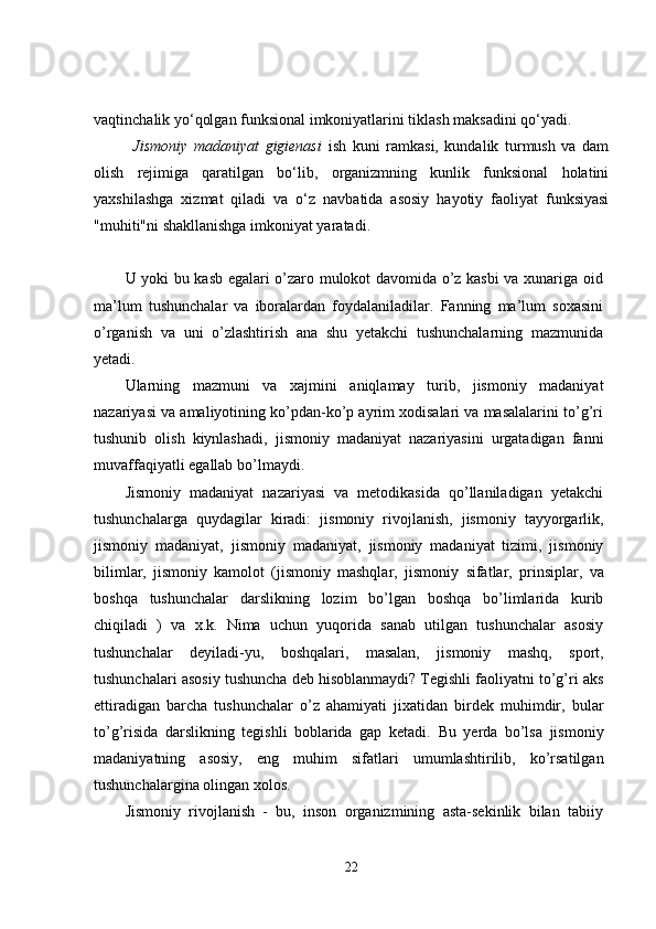 vaqtinchalik yo‘qolgan funksional imkoniyatlarini tiklash maksadini qo‘yadi.
Jismoniy   madaniyat   gigienasi   ish   kuni   ramkasi,   kundalik   turmush   va   dam
olish   rejimiga   qaratilgan   bo‘lib,   organizmning   kunlik   funksional   holatini
yaxshilashga   xizmat   qiladi   va   o‘z   navbatida   asosiy   hayotiy   faoliyat   funksiyasi
"muhiti"ni shakllanishga imkoniyat yaratadi.
U yoki bu kasb egalari o’zaro mulokot davomida o’z kasbi va xunariga oid
ma’lum   tushunchalar   va   iboralardan   foydalaniladilar.   Fanning   ma’lum   soxasini
o’rganish   va   uni   o’zlashtirish   ana   shu   yetakchi   tushunchalarning   mazmunida
yetadi.
Ularning   mazmuni   va   xajmini   aniqlamay   turib,   jismoniy   madaniyat
nazariyasi   va   amaliyotining ko’pdan-ko’p ayrim xodisalari va masalalarini to’g’ri
tushunib   olish   kiynlashadi,   jismoniy   madaniyat   nazariyasini   urgatadigan   fanni
muvaffaqiyatli   egallab   bo’lmaydi.
Jismoniy   madaniyat   nazariyasi   va   metodikasida   qo’llaniladigan   yetakchi
tushunchalarga   quydagilar   kiradi:   jismoniy   rivojlanish,   jismoniy   tayyorgarlik,
jismoniy   madaniyat,   jismoniy   madaniyat,   jismoniy   madaniyat   tizimi,   jismoniy
bilimlar,   jismoniy   kamolot   (jismoniy   mashqlar,   jismoniy   sifatlar,   prinsiplar,   va
boshqa   tushunchalar   darslikning   lozim   bo’lgan   boshqa   bo’limlarida   kurib
chiqiladi   )   va   x.k.   Nima   uchun   yuqorida   sanab   utilgan   tushunchalar   asosiy
tushunchalar   deyiladi-yu,   boshqalari,   masalan,   jismoniy   mashq,   sport,
tushunchalari   asosiy   tushuncha deb hisoblanmaydi? Tegishli faoliyatni to’g’ri aks
ettiradigan   barcha   tushunchalar   o’z   ahamiyati   jixatidan   birdek   muhimdir,   bular
to’g’risida   darslikning   tegishli   boblarida   gap   ketadi.   Bu   yerda   bo’lsa   jismoniy
madaniyatning   asosiy,   eng   muhim   sifatlari   umumlashtirilib,   ko’rsatilgan
tushunchalargina olingan xolos.
Jismoniy   rivojlanish   -   bu,   inson   organizmining   asta-sekinlik   bilan   tabiiy
22