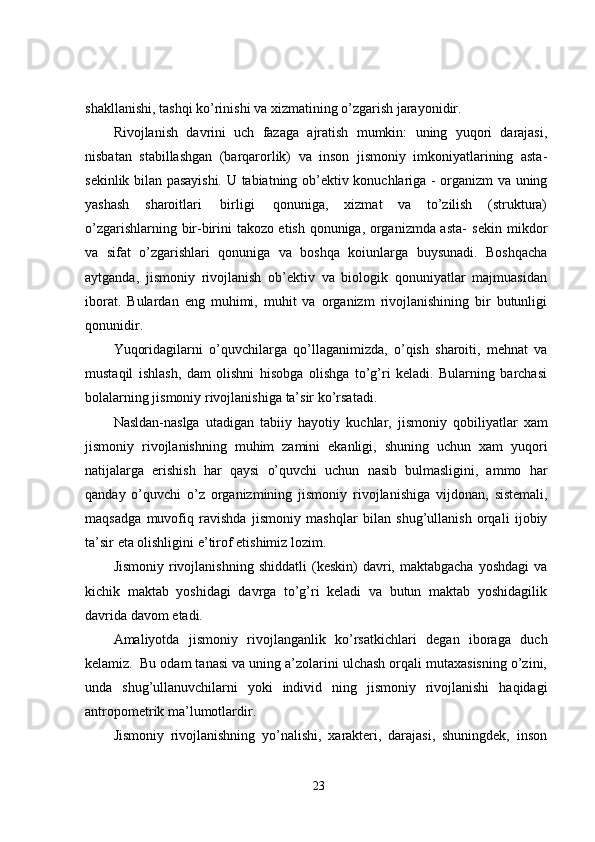 shakllanishi,   tashqi   ko’rinishi   va   xizmatining   o’zgarish jarayonidir.
Rivojlanish   davrini   uch   fazaga   ajratish   mumkin:   uning   yuqori   darajasi,
nisbatan   stabillashgan   (barqarorlik)   va   inson   jismoniy   imkoniyatlarining   asta-
sekinlik bilan pasayishi. U   tabiatning   ob’ektiv   konuchlariga   -   organizm   va   uning
yashash   sharoitlari   birligi   qonuniga,   xizmat   va   to’zilish   (struktura)
o’zgarishlarning bir-birini takozo etish qonuniga, organizmda asta-   sekin   mikdor
va   sifat   o’zgarishlari   qonuniga   va   boshqa   koiunlarga   buysunadi.   Boshqacha
aytganda,   jismoniy   rivojlanish   ob’ektiv   va   biologik   qonuniyatlar   majmuasidan
iborat.   Bulardan   eng   muhimi,   muhit   va   organizm   rivojlanishining   bir   butunligi
qonunidir.
Yuqoridagilarni   o’quvchilarga   qo’llaganimizda,   o’qish   sharoiti,   mehnat   va
mustaqil   ishlash,   dam   olishni   hisobga   olishga   to’g’ri   keladi.   Bularning   barchasi
bolalarning jismoniy   rivojlanishiga   ta’sir   ko’rsatadi.
Nasldan-naslga   utadigan   tabiiy   hayotiy   kuchlar,   jismoniy   qobiliyatlar   xam
jismoniy   rivojlanishning   muhim   zamini   ekanligi,   shuning   uchun   xam   yuqori
natijalarga   erishish   har   qaysi   o’quvchi   uchun   nasib   bulmasligini,   ammo   har
qanday   o’quvchi   o’z   organizmining   jismoniy   rivojlanishiga   vijdonan,   sistemali,
maqsadga   muvofiq   ravishda   jismoniy   mashqlar   bilan   shug’ullanish   orqali   ijobiy
ta’sir   eta olishligini   e’tirof   etishimiz   lozim.
Jismoniy   rivojlanishning   shiddatli   (keskin)   davri,   maktabgacha   yoshdagi   va
kichik   maktab   yoshidagi   davrga   to’g’ri   keladi   va   butun   maktab   yoshidagilik
davrida   davom   etadi.
Amaliyotda   jismoniy   rivojlanganlik   ko’rsatkichlari   degan   iboraga   duch
kelamiz.   Bu   odam tanasi va uning a’zolarini ulchash orqali mutaxasisning o’zini,
unda   shug’ullanuvchilarni   yoki   individ   ning   jismoniy   rivojlanishi   haqidagi
antropometrik ma’lumotlardir.
Jismoniy   rivojlanishning   yo’nalishi,   xarakteri,   darajasi,   shuningdek,   inson
23