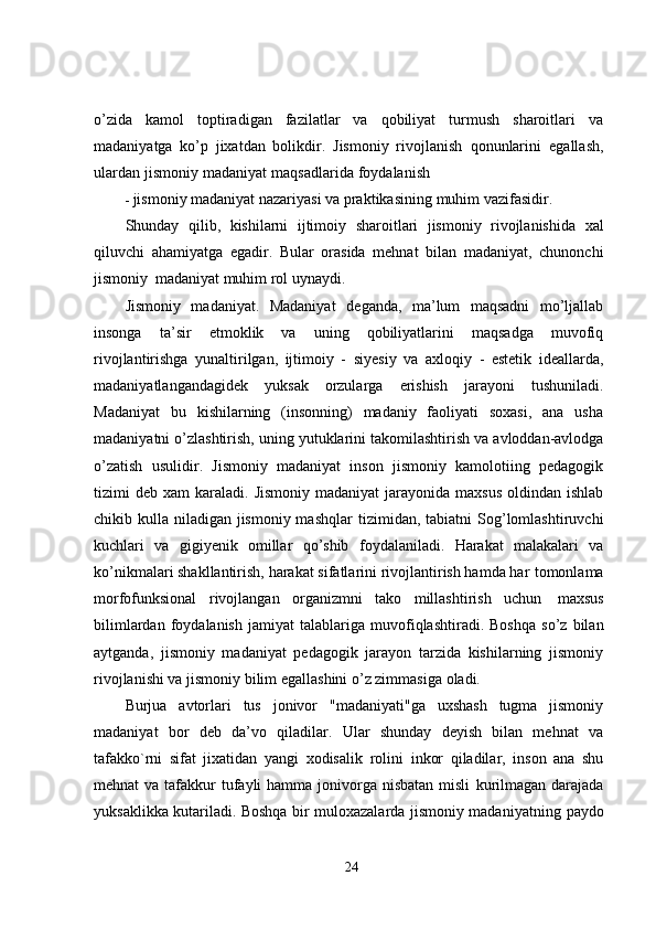 o’zida   kamol   toptiradigan   fazilatlar   va   qobiliyat   turmush   sharoitlari   va
madaniyatga   ko’p   jixatdan   bolikdir.   Jismoniy   rivojlanish   qonunlarini   egallash,
ulardan   jismoniy   madaniyat   maqsadlarida   foydalanish
- jismoniy   madaniyat nazariyasi va   praktikasining   muhim   vazifasidir.
Shunday   qilib,   kishilarni   ijtimoiy   sharoitlari   jismoniy   rivojlanishida   xal
qiluvchi   ahamiyatga   egadir.   Bular   orasida   mehnat   bilan   madaniyat,   chunonchi
jismoniy   madaniyat   muhim   rol uynaydi.
Jismoniy   madaniyat.   Madaniyat   deganda,   ma’lum   maqsadni   mo’ljallab
insonga   ta’sir   etmoklik   va   uning   qobiliyatlarini   maqsadga   muvofiq
rivojlantirishga   yunaltirilgan,   ijtimoiy   -   siyesiy   va   axloqiy   -   estetik   ideallarda,
madaniyatlangandagidek   yuksak   orzularga   erishish   jarayoni   tushuniladi.
Madaniyat   bu   kishilarning   (insonning)   madaniy   faoliyati   soxasi,   ana   usha
madaniyatni   o’zlashtirish,   uning   yutuklarini   takomilashtirish   va   avloddan-avlodga
o’zatish   usulidir.   Jismoniy   madaniyat   inson   jismoniy   kamolotiing   pedagogik
tizimi  deb xam  karaladi.   Jismoniy  madaniyat  jarayonida  maxsus  oldindan ishlab
chikib kulla niladigan jismoniy mashqlar   tizimidan,   tabiatni   Sog’lomlashtiruvchi
kuchlari   va   gigiyenik   omillar   qo’shib   foydalaniladi.   Harakat   malakalari   va
ko’nikmalari shakllantirish, harakat sifatlarini rivojlantirish hamda har   tomonlama
morfofunksional   rivojlangan   organizmni   tako   millashtirish   uchun   maxsus
bilimlardan   foydalanish   jamiyat   talablariga   muvofiqlashtiradi.   Boshqa   so’z   bilan
aytganda,   jismoniy   madaniyat   pedagogik   jarayon   tarzida   kishilarning   jismoniy
rivojlanishi va jismoniy   bilim   egallashini o’z zimmasiga   oladi.
Burjua   avtorlari   tus   jonivor   "madaniyati"ga   uxshash   tugma   jismoniy
madaniyat   bor   deb   da’vo   qiladilar.   Ular   shunday   deyish   bilan   mehnat   va
tafakko`rni   sifat   jixatidan   yangi   xodisalik   rolini   inkor   qiladilar,   inson   ana   shu
mehnat  va tafakkur  tufayli  hamma jonivorga nisbatan misli   kurilmagan darajada
yuksaklikka kutariladi. Boshqa bir muloxazalarda jismoniy madaniyatning   paydo
24