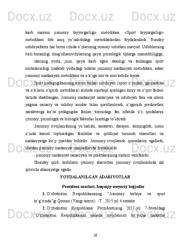 kasb   maxsus   jismoniy   tayyorgarligi»   metodikasi,   «Sport   tayyorgarligi»
metodikasi   deb   aniq   yo’nalishdagi   metodikalardan   foydalaniladi.   Bunday
uslubiyatlarni   har   birini   ichida   o’zlarining   xususiy   uslublari   mavjud.   Uslublarning
turli-tumanligi   shug’ullanuvchilarning   qaysi   psixologik   tiplarga   mansubliligiga,
ularning   yoshi,   jinsi,   qaysi   kasb   egasi   ekanligi   va   tanlangan   sport
mutaxassisligi   (maktab   yoshidagi   bolalar   jismoniy   madaniyati   metodikasi,   askar
jismoniy madaniyati metodikasi va   x.k.)ga   xos va   mos kelishi kerak.
Sport   pedagogikasining  ayrim   fanlari   uslubiyati   (sport   o’yinlari, gimnastika
va x.k.larni   o’qitish   metodikasi)   alohida   mustaqil   ajratilgan   ilmiy   va   o’quv   fanlari
tarzida   shakllangan.   Jismoniy   madaniyat   nazariyasi   va   uslubiyati   fani   esa   ularni
yagona   nazariy   va   uslubiy   asoslar   bilan   qurollantiradi,   o’rganish   predmetlari
xarakteriga   ko’ra   pedagogika   fanlari   tizimidagi   fan   sifatida   o’z   qoidalarini
ijtimoiy, psixologik   va biologik   faktorlar   hisobiga   to’ldiradi.
Jismoniy   rivojlanishning   yo’nalishi,   xarakteri,   darajasi,   shuningdek,   inson
o’zida   kamol   toptiradigan   fazilatlar   va   qobiliyat   turmush   sharoitlari   va
madaniyatga   ko’p   jixatdan   bolikdir.   Jismoniy   rivojlanish   qonunlarini   egallash,
ulardan   jismoniy   madaniyat   maqsadlarida   foydalanish
- jismoniy   madaniyat nazariyasi va   praktikasining   muhim   vazifasidir.
Shunday   qilib,   kishilarni   ijtimoiy   sharoitlari   jismoniy   rivojlanishida   xal
qiluvchi   ahamiyatga   egadir.  
FOYDALANILGAN ADABIYOTLAR
Prezident asarlari, huquqiy-meyoriy hujjatlar
1. O‘zbekiston   Respublikasining   “Jismoniy   tarbiya   va   sport
to‘g‘risida”gi Qonuni (Yangi taxriri). -T.: 2015 yil 4-sentabr. 
2. O‘zbekiston   Respublikasi   Prezidentining   2017-yil   7-fevraldagi
“O‘zbekiston   Respublikasini   yanada   rivojlatirish   bo‘yicha   haraktlar
26 