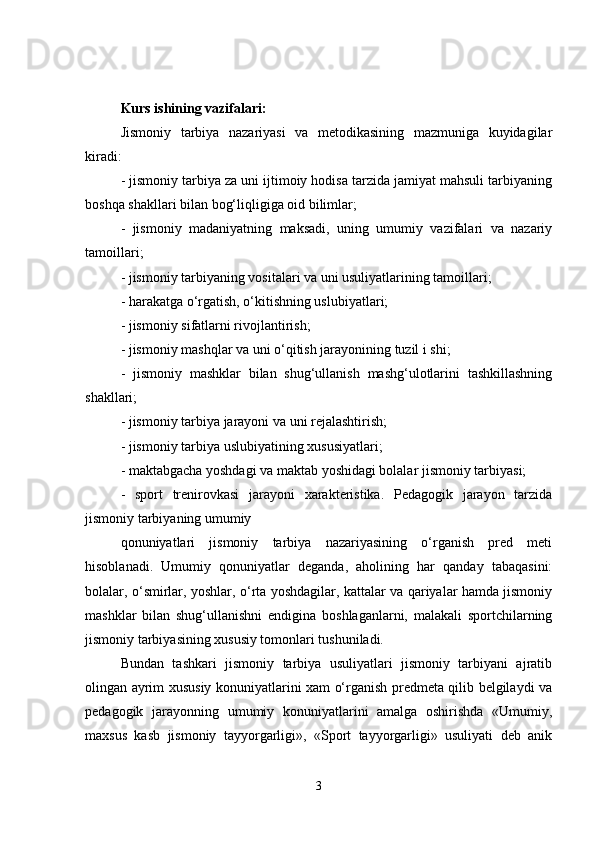 Kurs ishining vazifalari: 
Jismoniy   tarbiya   nazariyasi   va   metodikasining   mazmuniga   kuyidagilar
kiradi:
- jismoniy tarbiya za uni ijtimoiy hodisa tarzida jamiyat mahsuli tarbiyaning
boshqa shakllari bilan bog‘liqligiga oid bilimlar;
-   jismoniy   madaniyatning   maksadi,   uning   umumiy   vazifalari   va   nazariy
tamoillari;
- jismoniy tarbiyaning vositalari va uni usuliyatlarining tamoillari;
- harakatga o‘rgatish, o‘kitishning uslubiyatlari;
- jismoniy sifatlarni rivojlantirish;
- jismoniy mashqlar va uni o‘qitish jarayonining tuzil i shi;
-   jismoniy   mashklar   bilan   shug‘ullanish   mashg‘ulotlarini   tashkillashning
shakllari;
- jismoniy tarbiya jarayoni va uni rejalashtirish;
- jismoniy tarbiya uslubiyatining xususiyatlari;
- maktabgacha yoshdagi va maktab yoshidagi bolalar jismoniy tarbiyasi;
-   sport   trenirovkasi   jarayoni   xarakteristika.   Pedagogik   jarayon   tarzida
jismoniy tarbiyaning umumiy
qonuniyatlari   jismoniy   tarbiya   nazariyasining   o‘rganish   pred   meti
hisoblanadi.   Umumiy   qonuniyatlar   deganda,   aholining   har   qanday   tabaqasini:
bolalar, o‘smirlar, yoshlar, o‘rta yoshdagilar, kattalar va qariyalar hamda jismoniy
mashklar   bilan   shug‘ullanishni   endigina   boshlaganlarni,   malakali   sportchilarning
jismoniy tarbiyasining xususiy tomonlari tushuniladi.
Bundan   tashkari   jismoniy   tarbiya   usuliyatlari   jismoniy   tarbiyani   ajratib
olingan ayrim xususiy konuniyatlarini xam o‘rganish predmeta qilib belgilaydi va
pedagogik   jarayonning   umumiy   konuniyatlarini   amalga   oshirishda   «Umumiy,
maxsus   kasb   jismoniy   tayyorgarligi»,   «Sport   tayyorgarligi»   usuliyati   deb   anik
3 