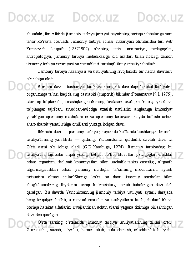 shundaki, fan sifatida jismoniy tarbiya jamiyat hayotining boshqa jabhalariga xam
ta’sir   ko‘rsata   boshladi.   Jismoniy   tarbiya   sohasi'   nazariyasi   olimlaridan   biri   Petr
Fransevich   Lesgaft   (18371909)   o‘zining   tarix,   anatomiya,   pedagogika,
antropologiya,   jismoniy   tarbiya   metodikasiga   oid   asarlari   bilan   hozirgi   zamon
jismoniy tarbiya nazariyasi va metodikasi mustaqil ilmiy-amaliy isbotladi.
Jismoniy tarbiya nazariyasi va usuliyatining rivojlanishi bir necha davrlarni
o‘z ichiga oladi.
Birinchi   davr   -   bashariyat   tarakkiyotining   ilk   davridagi   harakat-faoliyatini
organizmga ta’siri haqida eng dastlabki (emperik) bilimlar (Ponamarev N.I. 1975),
ularning   to‘planishi,   «mashqlanganlik»ning   foydasini   sezib,   ma’nosiga   yetish   va
to‘plangan   tajribani   avloddan-avlodga   uzatish   usullarini   anglashga   imkoniyat
yaratilgan   «jismoniy   mashqlar»   ni   va   «jismoniy   tarbiya»ni   paydo   bo‘lishi   uchun
shart-sharoit yaratilishiga omillarni yuzaga kelgan davri.
Ikkinchi  davr — jismoniy tarbiya jarayonida ko‘llanila boshlangan birinchi
usuliyatlarning   yaratilishi   —   qadimgi   Yunonistonda   quldorlik   davlati   davri   za
O‘rta   asrni   o‘z   ichiga   oladi   (G.D.Xarabuga,   1974).   Jismoniy   tarbiyadagi   bu
usuliyatlar,   tajribalar   orqali   yuzaga   kelgan   bo‘lib,   filosoflar,   pedagoglar,   vrachlar
odam   organizmi   faoliyati   konuniyatlari   bilan   unchalik   tanish   emasligi,   o‘rganib
ulgurmaganliklari   orkali   jismoniy   mashqlar   ta’sirining   mexanizmini   aytarli
tushuntira   olmas   edilar^Shunga   ko‘ra   bu   davr   jismoniy   mashqlar   bilan
shug‘ullanishning   foydasini   tashqi   ko‘rinishlarga   qarab   baholangan   davr   deb
qaralgan.   Bu   davrda   Yunonistonning   jismoniy   tarbiya   usuliyati   aytarli   darajada
keng   tarqalgan   bo‘lib,   u   mavjud   zositalar   va   usuliyatlarni   kuch,   chidamlilik   va
boshqa harakat sifatlarini rivojlantirish uchun ularni yagona tizimiga birlashtirgan
davr deb qaralgan.
O‘rta   asrning   o‘rtalarida   jismoniy   tarbiya   usuliyatlarining   xillari   ortdi.
Gimnastika,   suzish,   o‘yinlar,   kamon   otish,   otda   chopish,   qilichbozlik   bo‘yicha
7