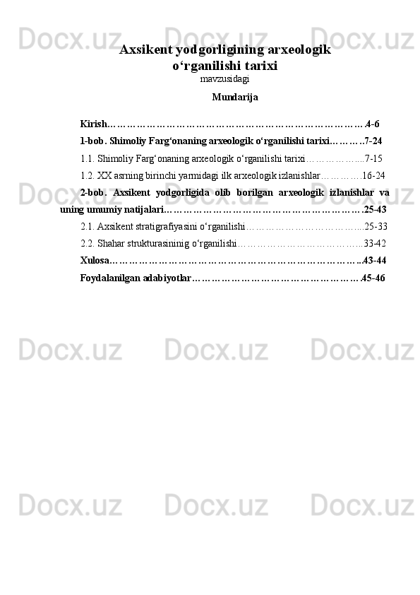 Axsikent yodgorligining arxeologik 
o‘rganilishi tarixi
mavzusidagi
Mundarija 
Kirish …………………………………………………………………….4-6
1-bob. Shimoliy Farg‘onaning arxeologik o‘rganilishi tarixi ………..7-24  
1.1. Shimoliy Farg‘onaning arxeologik o‘rganilishi tarixi ……………....7-15
1.2. XX asrning birinchi yarmidagi ilk arxeologik izlanishlar ………….16-24
2-bob.   Axsikent   yodgorligida   olib   borilgan   arxeologik   izlanishlar   va
uning umumiy natijalari …………………………………………………….25-43
2.1. Axsikent stratigrafiyasini o‘rganilishi ……………………………....25-33
2.2. Shahar strukturasininig o‘rganilishi ………………………………...33-42
Xulosa …………………………………………………………………...43-44  
Foydalanilgan adabiyotlar …………………………………………….45-46 