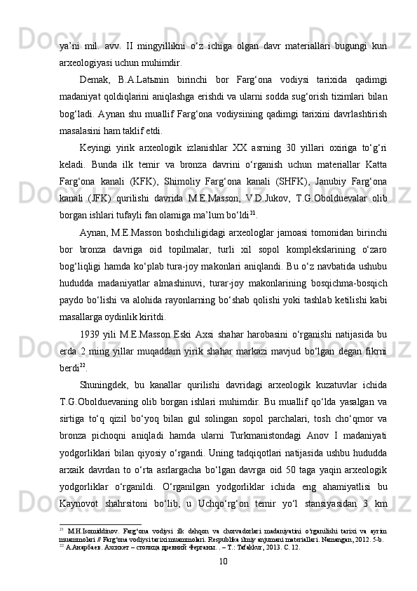 ya’ni   mil.   avv.   II   mingyillikni   o‘z   ichiga   olgan   davr   materiallari   bugungi   kun
arxeologiyasi uchun muhimdir.
Demak,   B.A.Latыnin   birinchi   bor   Farg‘ona   vodiysi   tarixida   qadimgi
madaniyat qoldiqlarini aniqlashga erishdi va ularni sodda sug‘orish tizimlari bilan
bog‘ladi.   Aynan   shu   muallif   Farg‘ona   vodiysining   qadimgi   tarixini   davrlashtirish
masalasini ham taklif etdi.
Keyingi   yirik   arxeologik   izlanishlar   XX   asrning   30   yillari   oxiriga   to‘g‘ri
keladi.   Bunda   ilk   temir   va   bronza   davrini   o‘rganish   uchun   materiallar   Katta
Farg‘ona   kanali   (KFK),   Shimoliy   Farg‘ona   kanali   (SHFK),   Janubiy   Farg‘ona
kanali   (JFK)   qurilishi   davrida   M.E.Masson,   V.D.Jukov,   T.G.Obolduevalar   olib
borgan ishlari tufayli fan olamiga ma’lum bo‘ldi 21
.
Aynan,  M.E.Masson   boshchiligidagi  arxeologlar   jamoasi  tomonidan  birinchi
bor   bronza   davriga   oid   topilmalar,   turli   xil   sopol   komplekslarining   o‘zaro
bog‘liqligi hamda ko‘plab tura-joy makonlari aniqlandi. Bu o‘z navbatida ushubu
hududda   madaniyatlar   almashinuvi,   turar-joy   makonlarining   bosqichma-bosqich
paydo bo‘lishi  va alohida rayonlarning bo‘shab qolishi yoki  tashlab ketilishi  kabi
masallarga oydinlik kiritdi.
1939   yili   M.E.Masson   Eski   Axsi   shahar   harobasini   o‘rganishi   natijasida   bu
erda   2   ming   yillar   muqaddam   yirik   shahar   markazi   mavjud   bo‘lgan   degan   fikrni
berdi 22
. 
Shuningdek,   bu   kanallar   qurilishi   davridagi   arxeologik   kuzatuvlar   ichida
T.G.Obolduevaning   olib   borgan   ishlari   muhimdir.   Bu   muallif   qo‘lda   yasalgan   va
sirtiga   to‘q   qizil   bo‘yoq   bilan   gul   solingan   sopol   parchalari,   tosh   cho‘qmor   va
bronza   pichoqni   aniqladi   hamda   ularni   Turkmanistondagi   Anov   I   madaniyati
yodgorliklari  bilan  qiyosiy  o‘rgandi. Uning  tadqiqotlari   natijasida  ushbu  hududda
arxaik   davrdan   to   o‘rta   asrlargacha   bo‘lgan   davrga   oid   50   taga   yaqin   arxeologik
yodgorliklar   o‘rganildi.   O‘rganilgan   yodgorliklar   ichida   eng   ahamiyatlisi   bu
Kaynovot   shahrsitoni   bo‘lib,   u   Uchqo‘rg‘on   temir   yo‘l   stansiyasidan   3   km
21
  M.H.Isomiddinov.   Farg‘ona   vodiysi   ilk   dehqon   va   chorvadorlari   madaniyatini   o‘rganilishi   tarixi   va   ayrim
muammolari // Farg‘ona vodiysi tarixi muammolari. Respublika ilmiy anjumani materiallari. Namangan, 2012. 5-b.
22
 А.Анарбаев. Ахсикет – столица древний Ферганы. . – Т.: Tafakkur, 2013.  С. 12.
10