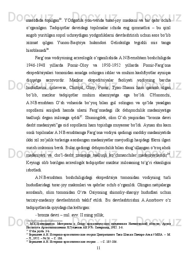 masofada   topilgan 23
.   YOdgorlik   yon-verida   turar-joy   maskani   va   bir   qabr   ochib
o‘rganilgan.   Tadqiqotlar   davridagi   topilmalar   ichida   eng   qimmatlisi   –   bu   qizil
angob yuritilgan sopol uchraydigan yodgorliklarni davrlashtirish uchun asos bo‘lib
xizmat   qilgan   Yunon-Baqtriya   hukmdori   Geliokolga   tegishli   mis   tanga
hisoblanadi 24
.
Farg‘ona vodiysining arxeologik o‘rganilishida A.N.Bernshtam boshchiligida
1946-1948   yillarda   Pomir-Oloy   va   1950-1952   yillarda   Pomir-Farg‘ona
ekspeditsiyalari  tomonidan amalga oshirgan ishlar va muhim kashfiyotlar ayniqsa
diqqatga   sazovordir.   Mazkur   ekspeditsiyalar   faoliyati   vodiyning   barcha
hududlarini,   qolaversa,   Chotqol,   Oloy,   Pomir,   Tyan-Shanni   ham   qamrab   olgan
bo‘lib,   mazkur   tadqiqotlar   muhim   ahamiyatga   ega   bo‘ldi.   CHunonchi,
A.N.Bernshtam   O‘sh   vohasida   bo‘yoq   bilan   gul   solingan   va   qo‘lda   yasalgan
sopollarni   aniqladi   hamda   ularni   Farg‘onadagi   ilk   dehqonchilik   madaniyatiga
taalluqli   degan   xulosaga   qeldi 25
.   Shuningdek,   olim   O‘sh   yaqinidan   “bronza   davri
dasht madaniyati”ga oid sopollarni ham topishga muyassar bo‘ldi. Aynan shu kam
sonli topilmalar A.N.Bernshtamga Farg‘ona vodiysi qadimgi moddiy madaniyatida
ikki xil xo‘jalik turlariga asoslangan madaniyatlar mavjudligi haqidagi fikrni ilgari
surish imkonini berdi. Bular qadimgi dehqonchilik bilan shug‘ullangan o‘troq aholi
madaniyati   va   cho‘l-dasht   zonasiga   taalluqli   ko‘chmanchilar   madaniyatlaridir 26
.
Keyingi olib borilgan arxeologik tadqiqotlar mazkur  xulosaning to‘g‘ri ekanligini
isbotladi.
A.N.Bernshtam   boshchiligidagi   ekspeditsiya   tomonidan   vodiyning   turli
hududlaridagi turar-joy makonlari va qabrlar ochib o‘rganildi. Olingan natijalarga
asoslanib,   olim   tomonidan   O‘rta   Osiyoning   shimoliy-sharqiy   hududlari   uchun
tarixiy-madaniy   davrlashtirish   taklif   etildi.   Bu   davrlashtirishni   A.Anorboev   o‘z
tadqiqotlarida quyidagicha keltirgan:
- bronza davri – mil. avv.  II  ming yillik;
23
  М.Х.Исамиддинов.   Материалы   к   Своду   археологических   памятников   Наманганской   области.   Архив
Института Археологии имени Я.Гулямова АН РУз. Самарканд, 1982.  3-б . 
24
  O‘sha joyda. 3-b .
25
 Бернштам А.Н. Историко-археологические очерки Центрального Тянь-Шаня и Памиро-Алая // МИА.  –  М.
– Л., 1952. – № 26. – С. 186. 
26
 Бернштам А.Н. Историко-археологические очерки …  –  С. 185-186.  
11 