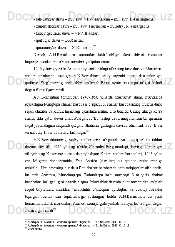 - sak-usunlar davri – mil. avv. VII-V asrlardan – mil. avv. II-I asrlagacha;
- xun-kushonlar davri – mil. avv. I asrlardan – milodiy II-I asrlargacha;
- turkiy qabilalar davri – VI-VIII asrlar;
- qorluqlar davri – IX-X asrlar;
- qoraxoniylar davri – IX-XII asrlar; 27
Demak,   A.N.Bernshtam   tomonidan   taklif   etilgan   davrlashtirish   masalasi
bugungi kunda ham o‘z ahamiyatini yo‘qotan emas.   
1946 yilning yozida Aravon qoyatoshlaridagi otlarning tasvirlari va Marxamat
shahar   harobasini   kuzatgan   A.N.Bernshtam,   xitoy   sayyohi   tomonidan   eslatilgan
qadimgi   Farg‘onaning   bosh   shhri   bo‘lmish   Ershi   aynin   shu   erga   to‘g‘ri   keladi
degan fikrni ilgari surdi.
A.N.Bernshtam   tomonidan   1947-1950   yillarda   Marhamat   shahri   markazida
joylashgan Mingtepa shahar harobasi o‘rganilib, shahar harobasining chizma-tarxi
rejasi chizildi va kichik hajmdagi qazishma ishlari olib borildi. Uning fikriga ko‘ra
shahar ikki qator devor bilan o‘ralgan bo‘lib, tashqi devorning ma’lum bir qismlari
faqat joylardagina saqlanib qolgan. Shaharni gullagan davrini olim mil. avv. II asr
va milodiy II asr bilan davrlashtirgan 28
.
A.N.Bernshtamning   vodiy   shaharlarini   o‘rganish   va   tadqiq   qilish   ishlari
davom   ettirilib,   1946   yilning   o‘zida   Shimoliy   Farg‘onadagi,   hozirgi   Namangan
viloyatining   Kosonsoy   tumanida   joylashgan   Koson   shahar   harobalari,   1948   yilda
esa   Mugtepa   shahristonida,   Eski   Axsida   (Axsiket)   bir   qancha   ishlar   amalga
oshirildi. Shu davrning o‘zida u Pop shahar harobasida ham tadqiqotlar olib borib,
bu   erda   Ayritom,   Munchoqtepa,   Balandtepa   kabi   nomdagi   3   ta   yirik   shahar
harobalari bo‘lganligini eslatib o‘tgan. Izlanishlar davrida olim tomonidan ko‘plab
sopol   buyumlari,   shlaklar,   temirchilik   o‘choqlari   qoldiqlari   va   boshqa   narsalar
topilgan   hamda   shu   topilmalarga   aoslangan   holda   A.N.Bernshtam   bu   yirik
hunarmandchilik markazlari Axsiket xomiyligida yashab faoliyat ko‘rsatgan degan
fikrni ilgari surdi 29
.
27
  А.Анарбаев. Ахсикет – столица древний  Ферганы. . – Т.:  Tafakkur , 2013. С. 12.
28
  А.Анарбаев. Ахсикет – столица древний  Ферганы. . – Т.:  Tafakkur , 2013. С. 1 2-13 .
29
  O‘sha joyda .
12 