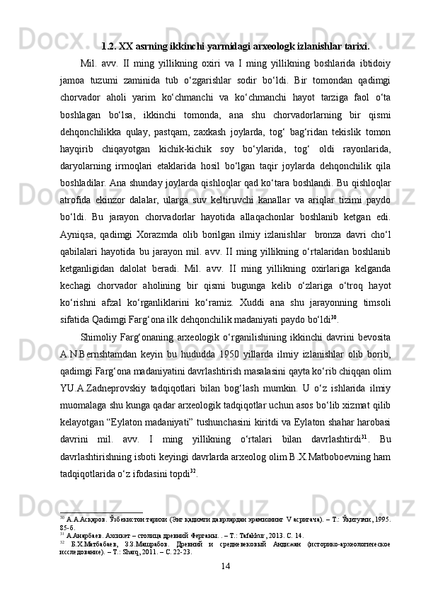 1.2. XX asrning ikkinchi yarmidagi arxeologk izlanishlar tarixi.
Mil.   avv.   II   ming   yillikning   oxiri   va   I   ming   yillikning   boshlarida   ibtidoiy
jamoa   tuzumi   zaminida   tub   o‘zgarishlar   sodir   bo‘ldi.   Bir   tomondan   qadimgi
chorvador   aholi   yarim   ko‘chmanchi   va   ko‘chmanchi   hayot   tarziga   faol   o‘ta
boshlagan   bo‘lsa,   ikkinchi   tomonda,   ana   shu   chorvadorlarning   bir   qismi
dehqonchilikka   qulay,   pastqam,   zaxkash   joylarda,   tog‘   bag‘ridan   tekislik   tomon
hayqirib   chiqayotgan   kichik-kichik   soy   bo‘ylarida,   tog‘   oldi   rayonlarida,
daryolarning   irmoqlari   etaklarida   hosil   bo‘lgan   taqir   joylarda   dehqonchilik   qila
boshladilar. Ana shunday joylarda qishloqlar qad ko‘tara boshlandi. Bu qishloqlar
atrofida   ekinzor   dalalar,   ularga   suv   keltiruvchi   kanallar   va   ariqlar   tizimi   paydo
bo‘ldi.   Bu   jarayon   chorvadorlar   hayotida   allaqachonlar   boshlanib   ketgan   edi.
Ayniqsa,   qadimgi   Xorazmda   olib   borilgan   ilmiy   izlanishlar     bronza   davri   cho‘l
qabilalari   hayotida   bu   jarayon   mil.   avv.   II   ming   yillikning   o‘rtalaridan   boshlanib
ketganligidan   dalolat   beradi.   Mil.   avv.   II   ming   yillikning   oxirlariga   kelganda
kechagi   chorvador   aholining   bir   qismi   bugunga   kelib   o‘zlariga   o‘troq   hayot
ko‘rishni   afzal   ko‘rganliklarini   ko‘ramiz.   Xuddi   ana   shu   jarayonning   timsoli
sifatida Qadimgi Farg‘ona ilk dehqonchilik madaniyati paydo bo‘ldi 30
. 
Shimoliy   Farg‘onaning   arxeologik   o‘rganilishining   ikkinchi   davrini   bevosita
A.N.Bernshtamdan   keyin   bu   hududda   1950   yillarda   ilmiy   izlanishlar   olib   borib,
qadimgi Farg‘ona madaniyatini davrlashtirish masalasini qayta ko‘rib chiqqan olim
YU.A.Zadneprovskiy   tadqiqotlari   bilan   bog‘lash   mumkin.   U   o‘z   ishlarida   ilmiy
muomalaga shu kunga qadar arxeologik tadqiqotlar uchun asos bo‘lib xizmat qilib
kelayotgan “Eylaton madaniyati” tushunchasini kiritdi va Eylaton shahar harobasi
davrini   mil.   avv.   I   ming   yillikning   o‘rtalari   bilan   davrlashtirdi 31
.   Bu
davrlashtirishning isboti keyingi davrlarda arxeolog olim B.X.Matboboevning ham
tadqiqotlarida o‘z ifodasini topdi 32
.
30
  А.А.Асқаров. Ўзбекистон тарихи (Энг қадимги даврлардан эрамизнинг  V   асригача). – Т.: Ўқитувчи, 1995.
85-б. 
31
  А.Анарбаев. Ахсикет – столица древний  Ферганы. . – Т.:  Tafakkur , 2013. С.  14 .
32
  Б.Х.Матбабаев,   З.З.Машрабов.   Древний   и   средневеков ый   Андижан   (историко-археологическое
исследование). – Т.:  Sharq , 2011. – С. 22-23.  
14 