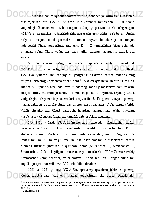 Bundan tashqari tadqiqotlar davom ettirilib, bobodehqonlarimizning dastlabki
qishloqlaridan   biri   1950-51   yillarda   M.E.Voronets   tomonidan   CHust   shahri
yaqinidagi   Buanamozor   deb   atalgan   buloq   yoqasidan   topib   o‘rganilgan.
M.E.Voronets   mazkur   yodgorlikda   ikki   marta   tekshiruv   ishlari   olib   bordi.   Uncha
ko‘p   bo‘lmagan   sopol   parchalari,   bronza   buyum   bo‘laklariga   asoslangan
tadqiqotchi   C h ust   yodgorligini   mil.   avv.   III   –   II   mingyilliklar   bilan   belgiladi.
Shundan   so‘ng   C h ust   yodgorligi   uzoq   yillar   maxsus   tadqiqotlar   maydoniga
aylandi 33
.
M.E.Voronetsdan   so‘ng   bu   yerdagi   qazishma   ishlarini   akademik
YA.G‘.G‘ulomov   rahbarligida   V.I.Sprishevskiy   muvaffaqiyatli   davom   ettirdi.
1953-1961 yillarda ushbu tadqiqotchi yodgorlikning deyarli barcha joylarida keng
miqyosli arxeologik qazishmalar olib bordi 34
. Mazkur qazishma ishlarining hosilasi
sifatida   V.I.Sprishevskiy   juda   katta   miqdordagi   moddiy   madaniyat   namunalarini
aniqlab,   ilmiy   muomalaga   kiritdi.   Ta’kidlash   joizki,   V.I.Sprishevskiyning   Chust
yodgorligini   o‘rganishdagi   xizmatlari   beqiyosdir.   U   Farg‘ona   vodiysi   qadimgi
madaniyatining   o‘rganilayotgan   davrga   xos   xususiyatlarini   to‘g‘ri   aniqlay   bildi.
V.I.Sprishevskiyning   Chust   qarorgohi   haqidagi   tadqiqotlarini   o‘sha   paytdagi
Farg‘ona arxeologiyasida muhim yangilik deb hisoblash mumkin.
1954-1955   yillarda   YU.A.Zadneprovskiy   tomonidan   Shurabashat   shahar
harobasi avval tekshirilib, keyin qazishmalar o‘tkazildi. Bu shahar harobasi O‘zgen
shahridan   shimoli-g‘arbda   10   km   masofada   Yassi   daryosining   o‘ng   sohilida
joylashgan   va   70   ga   yaqin   hududni   egallagan   yodgorlik   hisoblanadi   hamda
o‘zining   tuzilishi   jihatidan   3   qismdan   iborat   (Shurabashat   I,   Shurabashat   II,
Shurabashat   III).   Topilgan   materiallarga   asoslanib   YU.A.Zadneprovskiy
Shurabashat   komplekslarini,   ya’ni   yozuvli,   bo‘yalgan,   qizil   angob   yuritilgan
sopollarga qarab uni mil. avv. IV-I asrlar bilan davrladi.
1951   va   1983   yillarda   YU.A.Zadneprovskiy   qazishma   ishlarini   qadimgi
Koson   harobasidagi   Mug’tepa   shahari   yodgorligida   olib   bordi.   Qazishmalar
33
  M.H.Isomiddinov. A.Aloxunov. Farg‘ona vodiysi ilk dehqon va chorvadorlari  madaniyatini o‘rganilish tarixi va
ayrim   muammolari   //   Farg‘ona   vodiysi   tarixi   muammolari.   Respublika   ilmiy   anjumani   materiallari.   Namangan,
2012. 5-b. 
34
 O‘sha joyda. 5-b.
15 