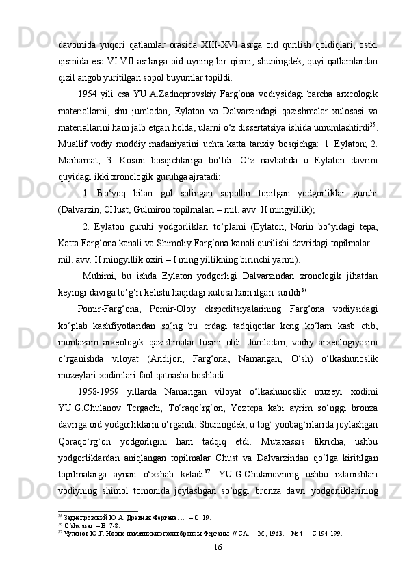 davomida   yuqori   qatlamlar   orasida   XIII-XVI   asrga   oid   qurilish   qoldiqlari,   ostki
qismida esa  VI-VII  asrlarga  oid uyning bir  qismi, shuningdek,  quyi  qatlamlardan
qizil angob yuritilgan sopol buyumlar topildi.
1954   yili   esa   YU.A.Zadneprovskiy   Farg‘ona   vodiysidagi   barcha   arxeologik
materiallarni,   shu   jumladan,   Eylaton   va   Dalvarzindagi   qazishmalar   xulosasi   va
materiallarini ham jalb etgan holda, ularni o‘z dissertatsiya ishida umumlashtirdi 35
.
Muallif   vodiy   moddiy   madaniyatini   uchta   katta   tarixiy   bosqichga:   1.   Eylaton;   2.
Marhamat;   3.   Koson   bosqichlariga   bo‘ldi .   O‘z   navbatida   u   Eylaton   davrini
quyidagi ikki xronologik guruhga ajratadi: 
1.   Bo‘yoq   bilan   gul   solingan   sopollar   topilgan   yodgorliklar   guruhi
(Dalvarzin, CHust, Gulmiron topilmalari – mil. avv. II mingyillik);
2.   Eylaton   guruhi   yodgorliklari   to‘plami   (Eylaton,   Norin   bo‘yidagi   tepa,
Katta Farg‘ona kanali va Shimoliy Farg‘ona kanali qurilishi davridagi topilmalar –
mil. avv. II mingyillik oxiri – I ming yillikning birinchi yarmi).
  Muhimi,   bu   ishda   Eylaton   yodgorligi   Dalvarzindan   xronologik   jihatdan
keyingi davrga to‘g‘ri kelishi haqidagi xulosa ham ilgari surildi 36
.
Pomir-Farg‘ona,   Pomir-Oloy   ekspeditsiyalarining   Farg‘ona   vodiysidagi
ko‘plab   kashfiyotlaridan   so‘ng   bu   erdagi   tadqiqotlar   keng   ko‘lam   kasb   etib,
muntazam   arxeologik   qazishmalar   tusini   oldi.   Jumladan,   vodiy   arxeologiyasini
o‘rganishda   viloyat   (Andijon,   Farg‘ona,   Namangan,   O‘sh)   o‘lkashunoslik
muzeylari xodimlari faol qatnasha boshladi.
1958-1959   yillarda   Namangan   viloyat   o‘lkashunoslik   muzeyi   xodimi
YU.G.Chulanov   Tergachi,   To‘raqo‘rg‘on,   Yoztepa   kabi   ayrim   so‘nggi   bronza
davriga oid yodgorliklarni o‘rgandi. Shuningdek, u tog‘ yonbag‘irlarida joylashgan
Qoraqo‘rg‘on   yodgorligini   ham   tadqiq   etdi.   Mutaxassis   fikricha,   ushbu
yodgorliklardan   aniqlangan   topilmalar   C h ust   va   Dalvarzindan   qo‘lga   kiritilgan
topilmalarga   aynan   o‘xshab   ketadi 37
.   YU.G.Chulanovning   ushbu   izlanishlari
vodiyning   shimol   tomonida   joylashgan   so‘nggi   bronza   davri   yodgorliklarining
35
 Заднепровский Ю.А. Древняя Фергана . ...    –  С . 19.  
36
  O‘sha asar. – B. 7-8. 
37
 Чуланов Ю.Г. Новые памятники эпохы бронзы Ферганы    // СА.    –  М.,  1963. –   № 4. –   С.194-199. 
16 