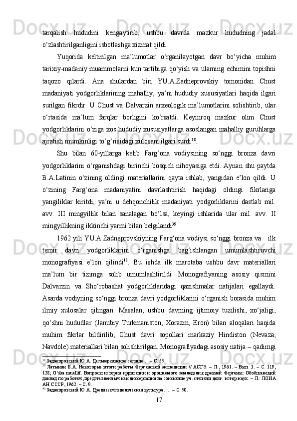 tarqalish   hududini   kengaytirib,   ushbu   davrda   mazkur   hududning   jadal
o‘zlashtirilganligini isbotlashga xizmat qildi.
Yuqorida   keltirilgan   ma’lumotlar   o‘rganilayotgan   davr   bo‘yicha   muhim
tarixiy-madaniy muammolarni kun tartibiga qo‘yish va ularning echimini topishni
taqozo   qilardi.   Ana   shulardan   biri   YU.A.Zadneprovskiy   tomonidan   Chust
madaniyati   yodgorliklarining   mahalliy,   ya’ni   hududiy   xususiyatlari   haqida   ilgari
surilgan   fikrdir.   U   C h ust   va   Dalvarzin   arxeologik   ma’lumotlarini   solishtirib,   ular
o‘rtasida   ma’lum   farqlar   borligini   ko‘rsatdi.   Keyinroq   mazkur   olim   Chust
yodgorliklarini o‘ziga xos hududiy xususiyatlarga asoslangan mahalliy guruhlarga
ajratish mumkinligi to‘g‘risidagi xulosani ilgari surdi 38
.
Shu   bilan   60-yillarga   kelib   Farg‘ona   vodiysining   so‘nggi   bronza   davri
yodgorliklarini   o‘rganishdagi   birinchi   bosqich   nihoyasiga   etdi.  Aynan   shu   paytda
B.A.Lat i nin   o‘zining   oldingi   materiallarini   qayta   ishlab,   yangidan   e’lon   qildi.   U
o‘zining   Farg‘ona   madaniyatini   davrlashtirish   haqidagi   oldingi   fikrlariga
yangiliklar   kiritdi,   ya’ni   u   dehqonchilik   madaniyati   yodgorliklarini   dastlab   mil.
avv.   III   mingyillik   bilan   sanalagan   bo‘lsa,   keyingi   ishlarida   ular   mil.   avv.   II
mingyillikning ikkinchi yarmi bilan belgilandi 39
.
1962 yili YU.A.Zadneprovskiyning Farg‘ona vodiysi so‘nggi bronza va     ilk
temir   davri   yodgorliklarini   o‘rganishga   bag‘ishlangan   umumlashtiruvchi
monografiyasi   e’lon   qilindi 40
.   Bu   ishda   ilk   marotaba   ushbu   davr   materiallari
ma’lum   bir   tizimga   solib   umumlashtirildi.   Monografiyaning   asosiy   qismini
Dalvarzin   va   S h o‘robashat   yodgorliklaridagi   qazishmalar   natijalari   egallaydi.
Asarda vodiyning so‘nggi  bronza davri yodgorliklarini o‘rganish borasida muhim
ilmiy   xulosalar   qilingan.   Masalan,   ushbu   davrning   ijtimoiy   tuzilishi,   xo‘jaligi,
qo‘shni   hududlar   (Janubiy   Turkmaniston,   Xorazm,   Eron)   bilan   aloqalari   haqida
muhim   fikrlar   bildirilib,   Chust   davri   sopollari   markaziy   Hindiston   (Nevaza,
Navdole) materiallari bilan solishtirilgan. Monografiyadagi asosiy natija – qadimgi
38
  Заднепровский Ю.А. Даль верзинское селище… –   С. 55.  
39
  Латынин  Б.А.   Некоторые   итоги   работы Ферганской   экспедиции   //   АСГЭ. –   Л.,   1961. –  Вып.   3. –   С.  119,
128;   O‘sha muallif.   Вопросы истории ирригации и орошаемого земледелия древней Ферганы: Обобшающий
доклад по работам, представленным как диссертация на соискание уч. степени докт.   ист ор .наук. –   Л. : ЛОИА
АН СССР,  1962. –   С. 9. 
40
 Заднепровский Ю.А. Древнеземледельческая культура .  … –   С. 50. 
17 