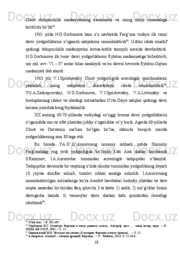 Chust   dehqonchilik   madaniyatining   asoslanishi   va   uning   ilmiy   muomalaga
kiritilishi bo‘ldi 41
.
1961   yilda   N.G.Gorbunova   ham   o‘z   navbatida   Farg‘ona   vodiysi   ilk   temir
davri   yodgorliklarini   o‘rganish   natijalarini   umumlashtirdi 42
.   Ushbu   ishda   muallif
qadimgi   dehqonchilik   madaniyatini   ketma-ketlik   tamoyili   asosida   davrlashtirdi.
N.G.Gorbunova   ilk   temir   davri   yodgorliklarini   Eylaton   madaniyatiga   birlashtirib,
uni mil. avv. VI – IV asrlar bilan sanalaydi va bu davrni bevosita Eylaton-Oqtom
madaniyati deb ataydi.
1963   yili   V.I.Sprishevskiy   Chust   yodgorligida   arxeologik   qazishmalarini
yakunlab,   uning   natijalarini   dissertatsiya   ishida   umumlashtirdi 43
.
YU.A.Zadneprovskiy,   N.G.Gorbunova,   V.I.Sprishevskiy,   V.A.Litvinskiy   va
boshqalarning ishlari va ulardagi xulosalardan O‘rta Osiyo xalqlari qadimgi davri
tarixini yozishda keng foydalanildi.
XX   asrning   60-70-yillarida   vodiydagi   so‘nggi   bronza   davri   yodgorliklarini
o‘rganishda son va sifat jihatidan jiddiy o‘zgarishlar ro‘y berdi. Agarda 60-yillarda
C h ust   va   Dalvarzin   ma’lum   bo‘lgan   bo‘lsa,   ikkinchi   bosqich   oxirida
yodgorliklarning soni 80 taga etdi.
Bu   borada   YA.G‘.G‘ulomovning   umumiy   rahbarli   ostida   Shimoliy
Farg‘onadagi   eng   yirik   yodgorligida   bo‘lmish   Eski   Axsi   shahar   harobasida
S.Raximov,   I.A.Axrorovlar   tomonidan   arxeologik   tadqiqotlar   o‘tkazildi.
Tadqiqotlar davomida bir vaqtning o‘zida olimlar tomonidan yodgorlikning deyarli
10   joyida   shurflar   solinib,   tozalov   ishlari   amalga   oshirildi.   I.Axrorovning
umumlashtirilgan   xulosalariga   ko‘ra   Axsiket   harobalari   hududiy   jihatdan   va   davr
nuqtai nazardan bir-biridan farq qiluvchi 3 ta katta: 1) antik, 2) mo‘g‘ullar bosini
davrigacha   hamda   3)   temuriylar   davri   shahari   kabi   qismlardan   iboratligi
isbotlandi 44
.      
41
  O‘sha asar .    –   Б. 101-107.
42
  Горбунова   Н.Г.   Культура   Ферганы   в   эпоху   раннего   железа . :   Автореф.   дисс .   …   канд.   ист ор .   наук.   –   Л.:
ЛОИА АН СССР, 1961. –   С. 15. 
43
 Спришевский В.И. Чустское поселение (К истории Ферганы в эпоху бронзы)… –   С. 17. 
44
 А.Анарбаев. Ахсикет – столица древний  Ферганы. . – Т.:  Tafakkur , 2013. С.  15-16-б.
18 