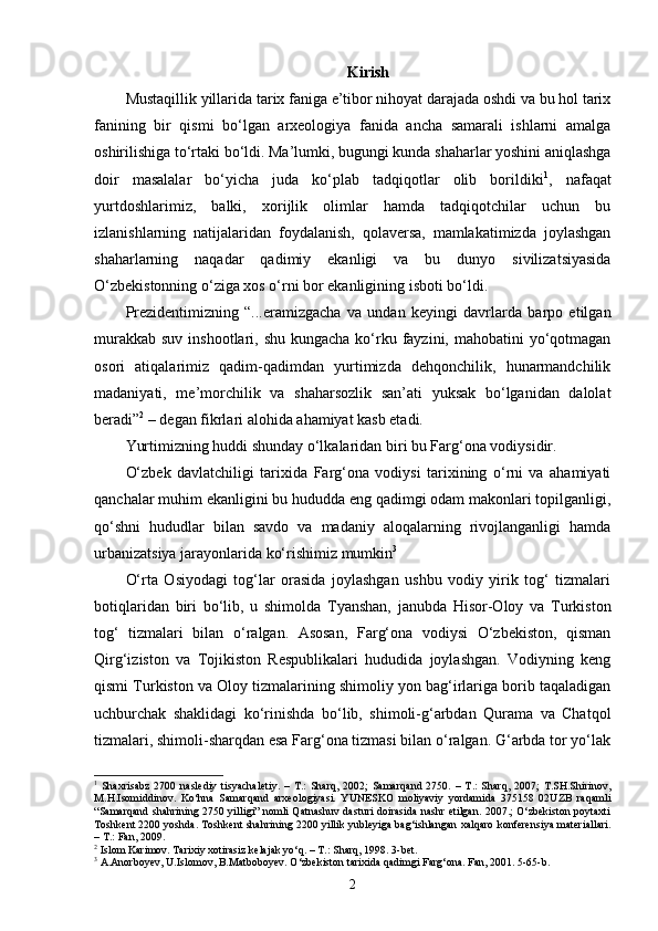 Kirish
Mustaqillik yillarida tarix faniga e’tibor nihoyat darajada oshdi va bu hol tarix
fanining   bir   qismi   bo‘lgan   arxeologiya   fanida   ancha   samarali   ishlarni   amalga
oshirilishiga to‘rtaki bo‘ldi. Ma’lumki, bugungi kunda shaharlar yoshini aniqlashga
doir   masalalar   bo‘yicha   juda   ko‘plab   tadqiqotlar   olib   borildiki 1
,   nafaqat
yurtdoshlarimiz,   balki,   xorijlik   olimlar   hamda   tadqiqotchilar   uchun   bu
izlanishlarning   natijalaridan   foydalanish,   qolaversa,   mamlakatimizda   joylashgan
shaharlarning   naqadar   qadimiy   ekanligi   va   bu   dunyo   sivilizatsiyasida
O‘zbekistonning o‘ziga xos o‘rni bor ekanligining isboti bo‘ldi.
Prezidentimizning   “...eramizgacha   va   undan   keyingi   davrlarda   barpo   etilgan
murakkab  suv inshootlari, shu  kungacha ko‘rku fayzini, mahobatini  yo‘qotmagan
osori   atiqalarimiz   qadim-qadimdan   yurtimizda   dehqonchilik,   hunarmandchilik
madaniyati,   me’morchilik   va   shaharsozlik   san’ati   yuksak   bo‘lganidan   dalolat
beradi” 2
 – degan fikrlari alohida ahamiyat kasb etadi.
Yurtimizning huddi shunday o‘lkalaridan biri bu Farg‘ona vodiysidir.
O‘zbek   davlatchiligi   tarixida   Farg‘ona   vodiysi   tarixining   o‘rni   va   ahamiyati
qanchalar muhim ekanligini bu hududda eng qadimgi odam makonlari topilganligi,
qo‘shni   hududlar   bilan   savdo   va   madaniy   aloqalarning   rivojlanganligi   hamda
urbanizatsiya jarayonlarida ko‘rishimiz mumkin 3
 
O‘rta   Osiyodagi   tog‘lar   orasida   joylashgan   ushbu   vodiy   yirik   tog‘   tizmalari
botiqlaridan   biri   bo‘lib,   u   shimolda   Tyanshan,   janubda   Hisor-Oloy   va   Turkiston
tog‘   tizmalari   bilan   o‘ralgan.   Asosan,   Farg‘ona   vodiysi   O‘zbekiston,   qisman
Qirg‘iziston   va   Tojikiston   Respublikalari   hududida   joylashgan.   Vodiyning   keng
qismi Turkiston va Oloy tizmalarining shimoliy yon bag‘irlariga borib taqaladigan
uchburchak   shaklidagi   ko‘rinishda   bo‘lib,   shimoli-g‘arbdan   Qurama   va   Chatqol
tizmalari, shimoli-sharqdan esa Farg‘ona tizmasi bilan o‘ralgan. G‘arbda tor yo‘lak
1
  Shaxrisabz   2700   naslediy   tisyachaletiy.   –   T.:   Sharq,   2002;   Samarqand   2750.   –   T.:   Sharq,   2007;   T.SH.Shirinov,
M.H.Isomiddinov.   Ko‘hna   Samarqand   arxeologiyasi.   YUNESKO   moliyaviy   yordamida   375158   02UZB   raqamli
“Samarqand shahrining 2750 yilligi” nomli Qatnashuv dasturi doirasida nashr etilgan. 2007.; O‘zbekiston poytaxti
Toshkent 2200 yoshda.  Toshkent   shahrining  2200  yillik   yubleyiga   bag ‘ ishlangan   xalqaro   konferensiya   materiallari .
–  T .:  Fan , 2009 .     
2
 Islom Karimov. Tarixiy xotirasiz kelajak yo‘q. – T.: Sharq, 1998. 3-bet.
3
 А.Anorboyev, U.Islomov, B.Matboboyev. O‘zbekiston tarixida qadimgi Farg‘ona. Fan, 2001. 5-65-b.
2 