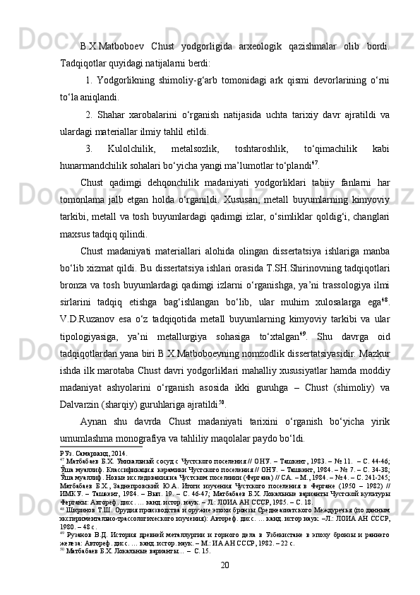 B.X.Matboboev   C h ust   yodgorligida   arxeologik   qazishmalar   olib   bordi.
Tadqiqotlar quyidagi natijalarni berdi: 
1.   Yodgorlikning   shimoliy-g‘arb   tomonidagi   ark   qismi   devorlarining   o‘rni
to‘la aniqlandi.    
2.   Shahar   xarobalarini   o‘rganish   natijasida   uchta   tarixiy   davr   ajratildi   va
ulardagi materiallar ilmiy tahlil etildi.
3.   Kulolchilik,   metalsozlik,   toshtaroshlik,   to‘qimachilik   kabi
hunarmandchilik sohalari bo‘yicha yangi ma’lumotlar to‘plandi 47
.
Chust   qadimgi   dehqonchilik   madaniyati   yodgorliklari   tabiiy   fanlarni   har
tomonlama   jalb   etgan   holda   o‘rganildi.   Xususan,   metall   buyumlarning   kimyoviy
tarkibi, metall va tosh buyumlardagi  qadimgi izlar, o‘simliklar qoldig‘i, changlari
maxsus tadqiq qilindi.
C h ust   madaniyati   materiallari   alohida   olingan   dissertatsiya   ishlariga   manba
bo‘lib xizmat qildi .   Bu dissertatsiya ishlari orasida T.SH.Shirinovning tadqiqotlari
bronza   va  tosh  buyumlardagi   qadimgi   izlarni   o‘rganishga,  ya’ni  trassologiya   ilmi
sirlarini   tadqiq   etishga   bag‘ishlangan   bo‘lib,   ular   muhim   xulosalarga   ega 48
.
V.D.Ruzanov   esa   o‘z   tadqiqotida   metall   buyumlarning   kimyoviy   tarkibi   va   ular
tipologiyasiga,   ya’ni   metallurgiya   sohasiga   to‘xtalgan 49
.   Shu   davrga   oid
tadqiqotlardan yana biri B.X.Matboboevning nomzodlik dissertatsiyasidir. Mazkur
ishda ilk marotaba Chust davri yodgorliklari mahalliy xususiyatlar hamda moddiy
madaniyat   ashyolarini   o‘rganish   asosida   ikki   guruhga   –   Chust   (shimoliy)   va
Dalvarzin (sharqiy) guruhlariga ajratildi 50
.
Aynan   shu   davrda   Chust   madaniyati   tarixini   o‘rganish   bo‘yicha   yirik
umumlashma monografiya va tahliliy maqolalar paydo bo‘ldi.
РУз .  Самарканд,  2014. 
47
  Матбабаев  Б.Х. Уникальный сосуд  с Чустского поселения // ОНУ. –   Ташкент,   1983. –   № 11.   –   С. 44-46;
Ўша муаллиф.   Классификация   керамики Чустского поселения // ОНУ.   –   Ташкент, 1984. – №   7. –   С .   34-38;
Ўша муаллиф. Нов ы е исследования на Чустском поселении (Фергана) // СА.  –  М., 1984. – № 4 .  –  С .  2 41-245;
Матбабаев   Б.Х.,   Заднепровский   Ю.А.   Итоги   изучения   Чустского   поселения   в   Фергане   (1950   –   1982)   //
ИМКУ.   –   Ташкент,   1984.   –   Вып.   19 .   –   С .   46-47;   Матбабаев   Б.Х.   Локальн ы е   вариант ы   Чустской   культур ы
Ферган ы :  Автореф. дисс .  … канд. ист ор . наук. –   Л.: ЛОИА АН СССР, 1985. –   С. 18.     
48
  Ширинов Т.Ш. Орудия производства и оружие эпохи бронзы Среднеазиатского Междуречья (по данным
экспериментально-трассологического изучения) :  Автореф. дисс .  … канд. ист ор  наук. –Л.: ЛОИА АН СССР,
1980. –  4 8 с.
49
  Рузанов   В.Д.   История   древней   металлургии   и   горного   дела   в   Узбекистане   в   эпоху   бронзы   и   раннего
железа :  Автореф. дисс .  … канд. ист ор.  наук. –   М.: ИА АН СССР ,  1982. –   22 с.
50
  Ма тбабаев Б.Х. Локальные варианты…  –  С. 15.
20 