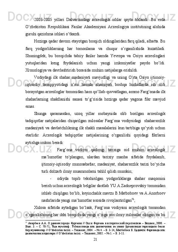 2003-2005   yillari   Dalvarzindagi   arxeologik   ishlar   qayta   tiklandi.   Bu   erda
O‘zbekiston   Respublikasi   Fanlar   Akademiyasi   Arxeologiya   institutining   alohida
guruhi qazishma ishlari o‘tkazdi.
Hozirga qadar davom etayotgan bosqich oldingilaridan farq qiladi, albatta. Bu
farq   yodgorliklarning   har   tomonlama   va   chuqur   o‘rganilishida   kuzatiladi.
Shuningdek,   bu   bosqichda   tabiiy   fanlar   hamda   Yevropa   va   Osiyo   arxeologlari
yutuqlaridan   keng   foydalanish   uchun   yangi   imkoniyatlar   paydo   bo‘ldi.
Xronologiya va davrlashtirish borasida muhim natijalarga erishildi.
Vodiydagi   ilk   shahar   madaniyati   mavjudligi   va   uning   O‘rta   Osiyo   ijtimoiy-
iqtisodiy   taraqqiyotidagi   o‘rni   hamda   ahamiyati   boshqa   hududlarda   ish   olib
borayotgan arxeologlar tomonidan ham qo‘llab-quvvatlagan, ammo Farg‘onada ilk
shaharlarning   shakllanishi   sanasi   to‘g‘risida   hozirga   qadar   yagona   fikr   mavjud
emas.
Shunga   qaramasdan,   uzoq   yillar   mobaynida   olib   borilgan   arxeologik
tadqiqotlar   natijalaridan   chiqarilgan   xulosalar   Farg‘ona   vodiysidagi     shaharsozlik
madaniyati va davlatchilikning ilk shakli masalalarini kun tartibiga qo‘yish uchun
etarlidir.   Arxeologik   tadqiqotlar   natijalarining   o‘rganilishi   quyidagi   fikrlarni
aytishga imkon beradi:
- Farg‘ona   vodiysi   qadimgi   tarixiga   oid   muhim   arxeologik
ma’lumotlar   to‘plangan,   ulardan   tarixiy   manba   sifatida   foydalanib,
ijtimoiy-iqtisodiy   munosabatlar,   madaniyat,   shaharsozlik   tarixi   bo‘yicha
turli dolzarb ilmiy muammolarni tahlil qilish mumkin;
- odiyda   topib   tekshirilgan   yodgorliklarga   shahar   maqomini
berish uchun arxeologik belgilar dastlab YU.A.Zadneprovskiy tomonidan
ishlab chiqilgan bo‘lib, keyinchalik mavzu B.Matboboev va A.Anorboev
nashrlarida yangi ma’lumotlar asosida rivojlantirilgan 51
;
Xulosa   sifatida   aytadigan   bo‘lsak,   Farg‘ona   vodiysini   arxeologik   tomondan
o‘rganilishining har ikki bosqichida yangi o‘ziga xos ilmiy xulosalar olingan va bu
51
 Анарбаев А.А. О раннем городе Ферганы // Ош и Фергана в исторической перспективе.–  Бишкек, 2000. –
Вып.   3.  –   С.   70-71;   Ўша   муаллиф.  Ўзбекистонда   илк   давлатчилик   ва   унинг  ўрганилиши   тарихидаги   баъзи
бир муаммолар // O’zbekiston tarixi. – Тошкент, 2004. – № 4. – Б. 3-14; Матбобоев Б. Қадимги Фарғонада илк
давлатчилик илдизлари // O’zbekiston tarixi. – Тошкент, 2002. – № 1. – Б. 3-11.
21 