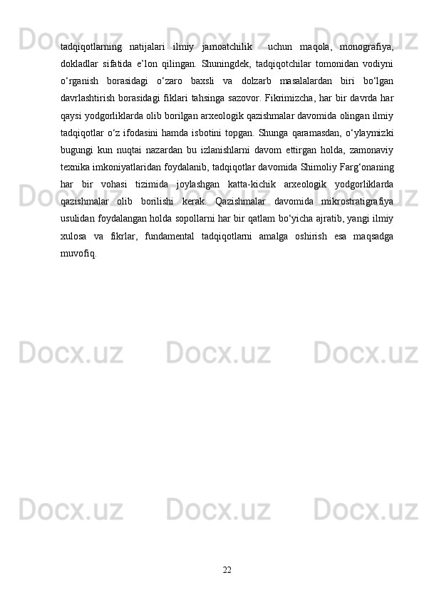 tadqiqotlarning   natijalari   ilmiy   jamoatchilik     uchun   maqola,   monografiya,
dokladlar   sifatida   e’lon   qilingan.   Shuningdek,   tadqiqotchilar   tomonidan   vodiyni
o‘rganish   borasidagi   o‘zaro   baxsli   va   dolzarb   masalalardan   biri   bo‘lgan
davrlashtirish  borasidagi  fiklari   tahsinga  sazovor.  Fikrimizcha,  har  bir  davrda  har
qaysi yodgorliklarda olib borilgan arxeologik qazishmalar davomida olingan ilmiy
tadqiqotlar  o‘z ifodasini  hamda isbotini  topgan.  Shunga  qaramasdan,  o‘ylaymizki
bugungi   kun   nuqtai   nazardan   bu   izlanishlarni   davom   ettirgan   holda,   zamonaviy
texnika imkoniyatlaridan foydalanib, tadqiqotlar davomida Shimoliy Farg‘onaning
har   bir   vohasi   tizimida   joylashgan   katta-kichik   arxeologik   yodgorliklarda
qazishmalar   olib   borilishi   kerak.   Qazishmalar   davomida   mikrostratigrafiya
usulidan foydalangan holda sopollarni har bir qatlam bo‘yicha ajratib, yangi ilmiy
xulosa   va   fikrlar,   fundamental   tadqiqotlarni   amalga   oshirish   esa   maqsadga
muvofiq.
22 