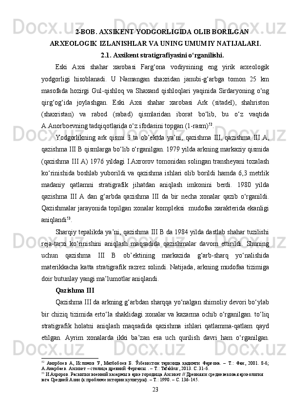 2-BOB. AXSIKENT YODGORLIGIDA OLIB BORILGAN
ARXEOLOGIK IZLANISHLAR VA UNING UMUMIY NATIJALARI.
2.1. Axsikent stratigrafiyasini o‘rganilishi.
Eski   Axsi   shahar   xarobasi   Farg‘ona   vodiysining   eng   yirik   arxeologik
yodgorligi   hisoblanadi.   U   Namangan   shaxridan   janubi-g‘arbga   tomon   25   km
masofada hozirgi  Gul-qishloq  va Shaxand qishloqlari  yaqinida Sirdaryoning o‘ng
qirg‘og‘ida   joylashgan.   Eski   Axsi   shahar   xarobasi   Ark   (sitadel),   shahriston
(shaxristan)   va   rabod   (rabad)   qismlaridan   iborat   bo‘lib,   bu   o‘z   vaqtida
A.Anorboevning tadqiqotlarida o‘z ifodasini topgan (1-rasm) 52
.
Yodgorlikning   ark   qismi   3   ta   ob’ektda   ya’ni,   qazishma   III,   qazishma   III   A,
qazishma III B qismlarga bo‘lib o‘rganilgan. 1979 yilda arkning markaziy qismida
(qazishma III A) 1976 yildagi I.Axrorov tomonidan solingan transheyani tozalash
ko‘rinishida  boshlab  yuborildi   va qazishma   ishlari  olib  borildi  hamda  6,3  metrlik
madaniy   qatlamni   stratigrafik   jihatdan   aniqlash   imkonini   berdi.   1980   yilda
qazishma   III   A   dan   g‘arbda   qazishma   III   da   bir   necha   xonalar   qazib   o‘rganildi.
Qazishmalar jarayonida topilgan xonalar kompleksi   mudofaa xarakterida ekanligi
aniqlandi 53
.
Sharqiy tepalikda ya’ni, qazishma III B da 1984 yilda dastlab shahar tuzilishi
reja-tarxi   ko‘rinishini   aniqlash   maqsadida   qazishmalar   davom   ettirildi.   Shuning
uchun   qazishma   III   B   ob’ektining   markazida   g‘arb-sharq   yo‘nalishida
materikkacha  katta stratigrafik razrez solindi. Natijada,  arkning mudofaa tizimiga
doir butunlay yangi ma’lumotlar aniqlandi.
Qazishma III
Qazishma III da arkning g‘arbdan sharqqa yo‘nalgan shimoliy devori bo‘ylab
bir chiziq tizimida erto‘la shaklidagi xonalar va kazarma ochib o‘rganilgan. to‘liq
stratigrafik   holatni   aniqlash   maqsadida   qazishma   ishlari   qatlamma-qatlam   qayd
etilgan.   Ayrim   xonalarda   ikki   ba’zan   esa   uch   qurilish   davri   ham   o‘rganilgan.
52
  Анорбоев   А,   Исломов   У,   Матбобоев   Б.   Ўзбекистон   тарихида   қадимги   Фарғона.   –   Т.:   Фан,   2001.   8-б;
А.Анарбаев. Ахсикет – столица древний  Ферганы. . – Т.:  Tafakkur , 2013. С.  31-б.
53
  И.Ахроров . Раскопки военной казармы в арке городища Ахсикет // Древняя и средневековая археология 
юга Средней Азии (к проблеме истории культуры). – Т.: 1990. – С. 136-145.     
23
