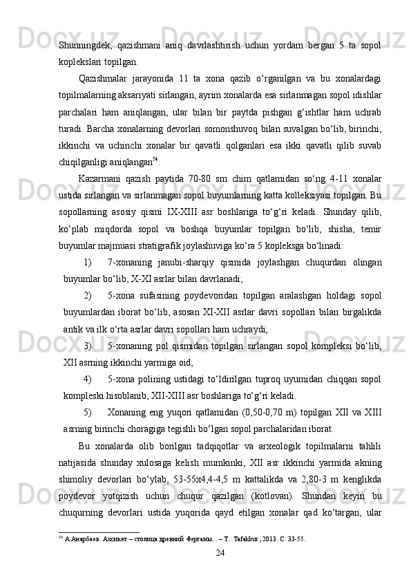 Shunningdek,   qazishmani   aniq   davrlashtirish   uchun   yordam   bergan   5   ta   sopol
koplekslari topilgan.
Qazishmalar   jarayonida   11   ta   xona   qazib   o‘rganilgan   va   bu   xonalardagi
topilmalarning aksariyati sirlangan, ayrim xonalarda esa sirlanmagan sopol idishlar
parchalari   ham   aniqlangan,   ular   bilan   bir   paytda   pishgan   g‘ishtlar   ham   uchrab
turadi. Barcha xonalarning devorlari somonshuvoq bilan suvalgan bo‘lib, birinchi,
ikkinchi   va   uchinchi   xonalar   bir   qavatli   qolganlari   esa   ikki   qavatli   qilib   suvab
chiqilganligi aniqlangan 54
.
Kazarmani   qazish   paytida   70-80   sm   chim   qatlamidan   so‘ng   4-11   xonalar
ustida sirlangan va sirlanmagan sopol buyumlarning katta kolleksiyasi topilgan. Bu
sopollarning   asosiy   qismi   IX - XIII   asr   boshlariga   to‘g‘ri   keladi.   Shunday   qilib,
ko‘plab   miqdorda   sopol   va   boshqa   buyumlar   topilgan   bo‘lib,   shisha,   temir
buyumlar majmuasi stratigrafik joylashuviga ko‘ra 5 kopleksga bo‘linadi:
1) 7-xonaning   janubi-sharqiy   qismida   joylashgan   chuqurdan   olingan
buyumlar bo‘lib, X-XI asrlar bilan davrlanadi;
2) 5-xona   sufasining   poydevoridan   topilgan   aralashgan   holdagi   sopol
buyumlardan   iborat   bo‘lib,   asosan   XI-XII   asrlar   davri   sopollari   bilan   birgalikda
antik va ilk o‘rta asrlar davri sopollari ham uchraydi;
3) 5-xonaning   pol   qismidan   topilgan   sirlangan   sopol   kompleksi   bo‘lib,
XII asrning ikkinchi yarmiga oid;
4) 5-xona   polining   ustidagi   to‘ldirilgan   tuproq   uyumidan   chiqqan   sopol
kompleski hisoblanib, XII-XIII asr boshlariga to‘g‘ri keladi.
5) Xonaning   eng   yuqori   qatlamidan   (0,50-0,70   m)   topilgan   XII   va   XIII
asrning birinchi choragiga tegishli bo‘lgan sopol parchalaridan iborat.
Bu   xonalarda   olib   borilgan   tadqiqotlar   va   arxeologik   topilmalarni   tahlili
natijasida   shunday   xulosaga   kelish   mumkinki,   XII   asr   ikkinchi   yarmida   akning
shimoliy   devorlari   bo‘ylab,   53-55x4,4-4,5   m   kattalikda   va   2,80-3   m   kenglikda
poydevor   yotqizish   uchun   chuqur   qazilgan   (kotlovan).   Shundan   keyin   bu
chuqurning   devorlari   ustida   yuqorida   qayd   etilgan   xonalar   qad   ko‘targan,   ular
54
  А.Анарбаев. Ахсикет – столица древний  Ферганы. . – Т.:  Tafakkur , 2013. С.  33-55.
24 