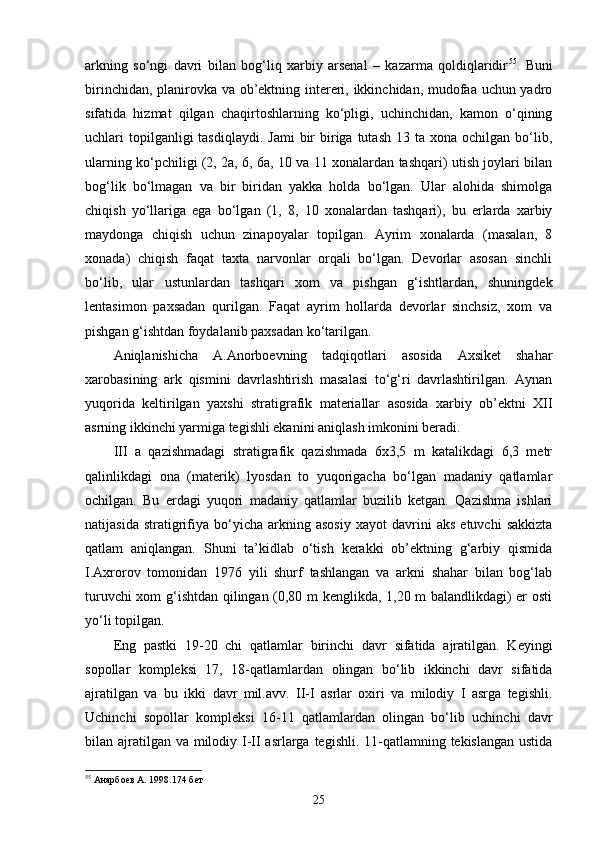 arkning   so‘ngi   davri   bilan   bog‘liq   xarbiy   arsenal   –   kazarma   qoldiqlaridir 55
.   Buni
birinchidan, planirovka va ob’ektning intereri, ikkinchidan, mudofaa uchun yadro
sifatida   hizmat   qilgan   chaqirtoshlarning   ko‘pligi,   uchinchidan,   kamon   o‘qining
uchlari  topilganligi  tasdiqlaydi.  Jami  bir  biriga tutash  13  ta xona  ochilgan  bo‘lib,
ularning ko‘pchiligi (2, 2a, 6, 6a, 10 va 11 xonalardan tashqari) utish joylari bilan
bog‘lik   bo‘lmagan   va   bir   biridan   yakka   holda   bo‘lgan.   Ular   alohida   shimolga
chiqish   yo‘llariga   ega   bo‘lgan   (1,   8,   10   xonalardan   tashqari),   bu   erlarda   xarbiy
maydonga   chiqish   uchun   zinapoyalar   topilgan.   Ayrim   xonalarda   (masalan,   8
xonada)   chiqish   faqat   taxta   narvonlar   orqali   bo‘lgan.   Devorlar   asosan   sinchli
bo‘lib,   ular   ustunlardan   tashqari   xom   va   pishgan   g‘ishtlardan,   shuningdek
lentasimon   paxsadan   qurilgan.   Faqat   ayrim   hollarda   devorlar   sinchsiz,   xom   va
pishgan g‘ishtdan foydalanib paxsadan ko‘tarilgan.
Aniqlanishicha   A.Anorboevning   tadqiqotlari   asosida   Axsiket   shahar
xarobasining   ark   qismini   davrlashtirish   masalasi   to‘g‘ri   davrlashtirilgan.   Aynan
yuqorida   keltirilgan   yaxshi   stratigrafik   materiallar   asosida   xarbiy   ob’ektni   XII
asrning ikkinchi yarmiga tegishli ekanini aniqlash imkonini beradi.
III   a   qazishmadagi   stratigrafik   qazishmada   6x3,5   m   katalikdagi   6,3   metr
qalinlikdagi   ona   (materik)   lyosdan   to   yuqorigacha   bo‘lgan   madaniy   qatlamlar
ochilgan.   Bu   erdagi   yuqori   madaniy   qatlamlar   buzilib   ketgan.   Qazishma   ishlari
natijasida   stratigrifiya   bo‘yicha   arkning  asosiy   xayot   davrini   aks   etuvchi   sakkizta
qatlam   aniqlangan.   Shuni   ta’kidlab   o‘tish   kerakki   ob’ektning   g‘arbiy   qismida
I.Axrorov   tomonidan   1976   yili   shurf   tashlangan   va   arkni   shahar   bilan   bog‘lab
turuvchi xom g‘ishtdan qilingan (0,80 m kenglikda, 1,20 m balandlikdagi) er osti
yo‘li topilgan. 
Eng   pastki   19-20   chi   qatlamlar   birinchi   davr   sifatida   ajratilgan.   Keyingi
sopollar   kompleksi   17,   18-qatlamlardan   olingan   bo‘lib   ikkinchi   davr   sifatida
ajratilgan   va   bu   ikki   davr   mil.avv.   II-I   asrlar   oxiri   va   milodiy   I   asrga   tegishli.
Uchinchi   sopollar   kompleksi   16-11   qatlamlardan   olingan   bo‘lib   uchinchi   davr
bilan ajratilgan va milodiy I-II asrlarga tegishli. 11-qatlamning tekislangan ustida
55
  Анарбоев А. 1998.174 бет
25 