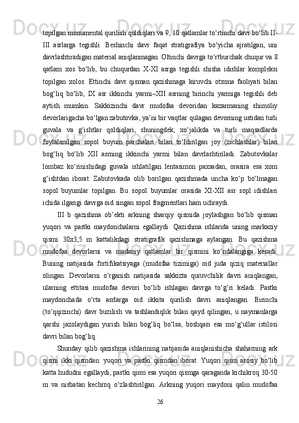 topilgan monumental qurilish qoldiqlari va 9, 10 qatlamlar to‘rtinchi davr bo‘lib II-
III   asrlarga   tegishli.   Beshinchi   davr   faqat   stratigrafiya   bo‘yicha   ajratilgan,   uni
davrlashtiradigan material aniqlanmagan. Oltinchi davrga to‘rtburchak chuqur va 8
qatlam   xos   bo‘lib,   bu   chuqurdan   X-XI   asrga   tegishli   shisha   idishlar   kompleksi
topilgan   xolos.   Ettinchi   davr   qisman   qazishmaga   kiruvchi   otxona   faoliyati   bilan
bog‘liq   bo‘lib,   IX   asr   ikkinchi   yarmi–XII   asrning   birinchi   yarmiga   tegishli   deb
aytish   mumkin.   Sakkizinchi   davr   mudofaa   devoridan   kazarmaning   shimoliy
devorlarigacha bo‘lgan zabutovka, ya’ni bir vaqtlar qulagan devorning ustidan turli
guvala   va   g‘ishtlar   qoldiqlari,   shuningdek,   xo‘jalikda   va   turli   maqsadlarda
foylalanilgan   sopol   buyum   parchalari   bilan   to‘ldirilgan   joy   (zichlashlar)   bilan
bog‘liq   bo‘lib   XII   asrning   ikkinchi   yarmi   bilan   davrlashtiriladi.   Zabutovkalar
lombaz   ko‘rinishidagi   guvala   ishlatilgan   lentasimon   paxsadan,   orasira   esa   xom
g‘ishtdan   iborat.   Zabutovkada   olib   borilgan   qazishmada   uncha   ko‘p   bo‘lmagan
sopol   buyumlar   topilgan.   Bu   sopol   buyumlar   orasida   XI-XII   asr   sopl   idishlari
ichida ilgarigi davrga oid singan sopol fragmentlari ham uchraydi.
III   b   qazishma   ob’ekti   arkning   sharqiy   qismida   joylashgan   bo‘lib   qisman
yuqori   va   pastki   maydonchalarni   egallaydi.   Qazishma   ishlarida   uning   markaziy
qismi   30x3,5   m   kattalikdagi   stratigrafik   qazishmaga   aylangan.   Bu   qazishma
mudofaa   devorlarni   va   madaniy   qatlamlar   bir   qismini   ko‘ndalangiga   kesadi.
Buning   natijasida   fortifikatsiyaga   (mudofaa   tizimiga)   oid   juda   qiziq   materiallar
olingan.   Devorlarni   o‘rganish   natijasida   sakkizta   quruvchilik   davri   aniqlangan,
ularning   ettitasi   mudofaa   devori   bo‘lib   ishlagan   davrga   to‘g‘ri   keladi.   Pastki
maydonchada   o‘rta   asrlarga   oid   ikkita   qurilish   davri   aniqlangan.   Birinchi
(to‘qqizinchi)   davr   buzilish   va   tashlandiqlik   bilan   qayd   qilingan,   u   naymanlarga
qarshi   jazolaydigan   yurish   bilan   bog‘liq   bo‘lsa,   boshqasi   esa   mo‘g‘ullar   istilosi
davri bilan bog‘liq.
Shunday   qilib   qazishma   ishlarining   natijasida   aniqlanishicha   shaharning   ark
qismi   ikki   qismdan:   yuqori   va   pastki   qismdan   iborat.   Yuqori   qism   asosiy   bo‘lib
katta hududni egallaydi, pastki qism esa yuqori qismga qaraganda kichikroq 30-50
m   va   nisbatan   kechroq   o‘zlashtirilgan.   Arkning   yuqori   maydoni   qalin   mudofaa
26 