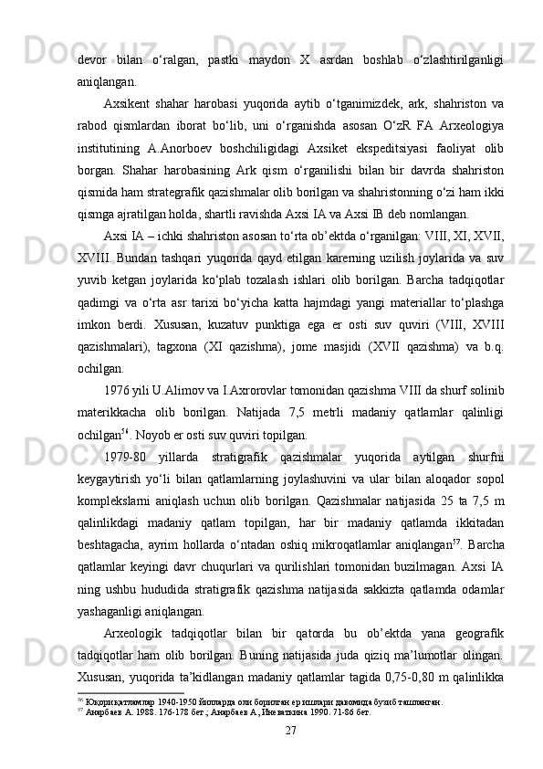 devor   bilan   o‘ralgan,   pastki   maydon   X   asrdan   boshlab   o‘zlashtirilganligi
aniqlangan. 
Axsikent   shahar   harobasi   yuqorida   aytib   o‘tganimizdek,   ark,   shahriston   va
rabod   qismlardan   iborat   bo‘lib,   uni   o‘rganishda   asosan   O‘zR   FA   Arxeologiya
institutining   A.Anorboev   boshchiligidagi   Axsiket   ekspeditsiyasi   faoliyat   olib
borgan.   Shahar   harobasining   Ark   qism   o‘rganilishi   bilan   bir   davrda   shahriston
qismida ham strategrafik qazishmalar olib borilgan va shahristonning o‘zi ham ikki
qismga ajratilgan holda, shartli ravishda Axsi IA va Axsi IB deb nomlangan. 
Axsi IA – ichki shahriston asosan to‘rta ob’ektda o‘rganilgan: VIII, XI, XVII,
XVIII.   Bundan   tashqari   yuqorida   qayd   etilgan   karerning   uzilish   joylarida   va   suv
yuvib   ketgan   joylarida   ko‘plab   tozalash   ishlari   olib   borilgan.   Barcha   tadqiqotlar
qadimgi   va   o‘rta   asr   tarixi   bo‘yicha   katta   hajmdagi   yangi   materiallar   to‘plashga
imkon   berdi.   Xususan,   kuzatuv   punktiga   ega   er   osti   suv   quviri   (VIII,   XVIII
qazishmalari),   tagxona   (XI   qazishma),   jome   masjidi   (XVII   qazishma)   va   b.q.
ochilgan.
1976 yili U.Alimov va I.Axrorovlar tomonidan qazishma  VIII da shurf solinib
materikkacha   olib   borilgan.   Natijada   7,5   metrli   madaniy   qatlamlar   qalinligi
ochilgan 56
. Noyob er osti suv quviri topilgan.
1979-80   yillarda   stratigrafik   qazishmalar   yuqorida   aytilgan   shurfni
keygaytirish   yo‘li   bilan   qatlamlarning   joylashuvini   va   ular   bilan   aloqador   sopol
komplekslarni   aniqlash   uchun   olib   borilgan.   Qazishmalar   natijasida   25   ta   7,5   m
qalinlikdagi   madaniy   qatlam   topilgan,   har   bir   madaniy   qatlamda   ikkitadan
beshtagacha,   ayrim   hollarda   o‘ntadan   oshiq   mikroqatlamlar   aniqlangan 57
.   Barcha
qatlamlar   keyingi   davr   chuqurlari   va   qurilishlari   tomonidan   buzilmagan.   Axsi   IA
ning   ushbu   hududida   stratigrafik   qazishma   natijasida   sakkizta   qatlamda   odamlar
yashaganligi aniqlangan.
Arxeologik   tadqiqotlar   bilan   bir   qatorda   bu   ob’ektda   yana   geografik
tadqiqotlar   ham   olib   borilgan.   Buning   natijasida   juda   qiziq   ma’lumotlar   olingan.
Xususan,   yuqorida   ta’kidlangan   madaniy   qatlamlar   tagida   0,75-0,80   m   qalinlikka
56
  Юқори қатламлар 1940-1950 йилларда оли борилган ер ишлари давомида бузиб ташланган. 
57
  Анарбаев А. 1988. 176-178 бет.; Анарбаев А, Иневаткина 1990. 71-86 бет.
27