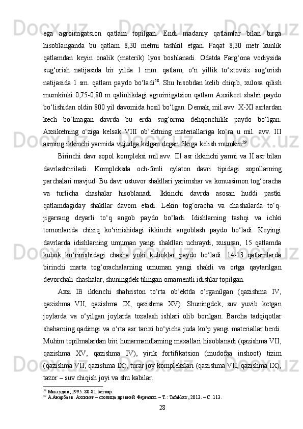 ega   agroirrigatsion   qatlam   topilgan.   Endi   madaniy   qatlamlar   bilan   birga
hisoblanganda   bu   qatlam   8,30   metrni   tashkil   etgan.   Faqat   8,30   metr   kunlik
qatlamdan   keyin   onalik   (materik)   lyos   boshlanadi.   Odatda   Farg‘ona   vodiysida
sug‘orish   natijasida   bir   yilda   1   mm.   qatlam,   o‘n   yillik   to‘xtovsiz   sug‘orish
natijasida   1   sm.   qatlam   paydo   bo‘ladi 58
.   Shu   hisobdan   kelib   chiqib,   xulosa   qilish
mumkinki  0,75-0,80  m   qalinlikdagi   agroirrigatsion  qatlam  Axsikeet   shahri  paydo
bo‘lishidan oldin 800 yil davomida hosil bo‘lgan. Demak, mil.avv.  X-XI asrlardan
kech   bo‘lmagan   davrda   bu   erda   sug‘orma   dehqonchilik   paydo   bo‘lgan.
Axsiketning   o‘ziga   kelsak   VIII   ob’ektning   materiallariga   ko‘ra   u   mil.   avv.   III
asrning ikkinchi yarmida vujudga kelgan degan fikrga kelish mumkin 59
. 
Birinchi davr sopol  kompleksi  mil.avv. III asr  ikkinchi yarmi va II  asr bilan
davrlashtiriladi.   Kompleksda   och-fonli   eylaton   davri   tipidagi   sopollarning
parchalari mavjud. Bu davr ustuvor shakllari yarimshar va konussimon tog‘oracha
va   turlicha   chashalar   hisoblanadi.   Ikkinchi   davrda   asosan   huddi   pastki
qatlamdagiday   shakllar   davom   etadi.   Lekin   tog‘oracha   va   chashalarda   to‘q-
jigarrang   deyarli   to‘q   angob   paydo   bo‘ladi.   Idishlarning   tashqi   va   ichki
tomonlarida   chiziq   ko‘rinishidagi   ikkinchi   angoblash   paydo   bo‘ladi.   Keyingi
davrlarda   idishlarning   umuman   yangi   shakllari   uchraydi,   xususan,   15   qatlamda
kubok   ko‘rinishidagi   chasha   yoki   kuboklar   paydo   bo‘ladi.   14-13   qatlamlarda
birinchi   marta   tog‘orachalarning   umuman   yangi   shakli   va   ortga   qaytarilgan
devorchali chashalar, shuningdek tilingan ornamentli idishlar topilgan.
Axsi   IB   ikkinchi   shahriston   to‘rta   ob’ektda   o‘rganilgan   (qazishma   IV,
qazishma   VII,   qazishma   IX,   qazishma   XV).   Shuningdek,   suv   yuvib   ketgan
joylarda   va   o‘yilgan   joylarda   tozalash   ishlari   olib   borilgan.   Barcha   tadqiqotlar
shaharning qadimgi va o‘rta asr  tarixi bo‘yicha juda ko‘p yangi materiallar berdi.
Muhim topilmalardan biri hunarmandlarning maxallari hisoblanadi (qazishma VII,
qazishma   XV,   qazishma   IV),   yirik   fortifikatsion   (mudofaa   inshoot)   tizim
(qazishma VII, qazishma IX), turar joy komplekslari (qazishma VII, qazishma IX),
tazor – suv chiqish joyi va shu kabilar.
58
  Максудов, 1995. 80-81 бетлар.
59
  А.Анарбаев. Ахсикет – столица древней Ферган ы. – Т.:  Tafakkur ,   2013 . – С. 113.  
28 