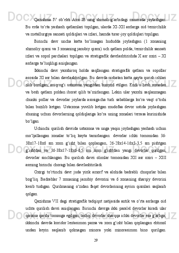 Qazishma   IV   ob’ekti   Axsi   IB   ning   shimoli-g‘arbida gi   minorada   joylashgan.
Bu erda to‘rta yashash  qatlamlari  topilgan, ularda XI-XII  asrlarga  oid temirchilik
va metallurgiya sanoati qoldiqlari va izlari,  h amda turar - joy qoldiqlari topilgan.
Birinchi   davr   uncha   katta   bo‘lmagan   hududda   joylashgan   (1   xonaning
shimoliy qismi va 3 xonaning janubiy qismi) uch qatlam polda, temirchilik sanoati
izlari va sopol parchalari topilgan va stratigrafik davrlashtirishda X asr oxiri – XI
asrlarga ta’luqliligi aniqlangan.
Ikkinchi   davr   yaxshiroq   holda   saqllangan   stratigrafik   qatlam   va   sopollar
asosida XI asr bilan davrlashtirilgan. Bu davrda nisbatan katta qayta qurish ishlari
olib borilgan, aniqrog‘i  ustaxona  yangitdan bunyod etilgan. Endi  u besh xonadan
va   besh   qatlam   poldan   iborat   qilib   ta’mirlangan.   Lekin   ular   yaxshi   saqlanmagan
chunki   pollar   va   devorlar   joylarda   asosigacha   turli   sabablarga   ko‘ra   vaqt   o‘tishi
bilan   buzilib   ketgan.   Ustaxona   yuvilib   ketgan   mudofaa   devor   ustida   joylashgan
shuning   uchun   devorlarning   qoldiqlariga   ko‘ra   uning   xonalari   terrasa   kurinishida
bo‘lgan.
Uchinchi qurilish davrida ustaxona va unga yaqin joylashgan yashash uchun
mo‘ljallangan   xonalar   to‘liq   kayta   tamirlangan:   devorlar   ichki   tomonidan   36-
38x17-18x6   sm   xom   g‘isht   bilan   qoplangan,   26-28x14-16x3-3,5   sm   pishtgan
g‘ishtdan   va   36-38x17-18x6-6,5   sm   xom   g‘ishtdan   yangi   devorlar   qurilgan,
devorlar   sinchlangan.   Bu   qurilish   davri   olimlar   tomonidan   XII   asr   oxiri   –   XIII
asrning birinchi choragi bilan davrlashtiriladi.
Oxirgi   to‘rtinchi   davr   juda   yirik   amorf   va   alohida   badrabli   chuqurlar   bilan
bog‘liq.   Badrablar   7   xonaning   janubiy   devorini   va   6   xonaning   shar q iy   devorini
kesib   tushgan .   Qurilmaning   o‘ zidan   faqat   devorlarining   ayrim   qismlari   saqlanib
q olgan.
Qazishma  VII  dagi  stratigrafik tadqiqot  natijasida  antik va o‘rta asrlarga oid
uchta   qurilish   davri   aniqlangan.   Birinchi   davrga   ikki   paralel   devorlar   kiradi   ular
qarama qarshi tomonga egilgan, tashqi devorlar sharqqa ichki devorlar esa g‘arbga;
ikkinchi   davrda   koridor   lentasimon  paxsa  va  xom  g‘isht  bilan  qoplangan  ehtimol
undan   keyin   saqlanib   qolmagan   minora   yoki   minorasimon   bino   qurilgan.
29 