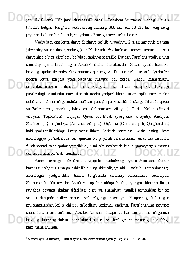 (eni   8-10   km)   “Xo‘jand   darvozasi”   orqali   Toshkent-Mirzacho‘l   botig‘i   bilan
tutashib ketgan. Farg‘ona vodiysining uzunligi 300 km, eni 60-120 km, eng keng
joyi esa 170 km hisoblanib, maydoni 22 ming km 2
ni tashkil etadi.
Vodiydagi eng katta daryo Sirdaryo bo‘lib, u vodiyni 2 ta asimmetrik qismga
(shimoliy va janubiy qismlarga)  bo‘lib turadi. Biz tanlagan mavzu aynan ana shu
daryoning o‘nga qirg‘og‘i bo‘ylab, tabiiy-geografik jihatdan Farg‘ona vodiysining
shimoliy   qismi   hisoblangan   Axsiket   shahar   harobasidir.   Shuni   aytish   lozimki,
bugunga qadar shimoliy Farg‘onaning qadimgi va ilk o‘rta asrlar tarixi bo‘yicha bir
nechta   katta   maqola   yoki   xabarlar   mavjud   edi   xolos.   Ushbu   izlanishlarni
umumlashtiruvchi   tadqiqotlar   shu   kungacha   yaratilgani   yo‘q   edi.   Keyingi
paytlardagi izlanishlar natijasida bir necha yodgorliklarda arxeologik komplekslar
ochildi   va   ularni   o‘rganishda   ma’lum   yutuqlarga   erishildi.   Bularga   Munchoqtepa
va   Balandtepa,   Axsiket,   Mug‘tepa   (Namangan   viloyati),   Tudai   Kalon   (Sug‘d
viloyati,   Tojikiston),   Oqtepa,   Quva,   Ko‘ktosh   (Farg‘ona   viloyati),   Andijon,
Sho‘rtepa,   Qo‘rg‘ontepa   (Andijon   viloyati),   Oqbo‘ra   (O‘sh   viloyati,   Qirg‘iziston)
kabi   yodgorliklaridagi   ilmiy   yangiliklarni   kiritish   mumkin.   Lekin,   oxirgi   davr
arxeologiya   yo‘nalishida   bir   qancha   ko‘p   yillik   izlanishlarni   umumlashtiruvchi
fundamental   tadqiqotlar   yaratildiki,   buni   o‘z   navbatida   biz   o‘rganayotgan   mavzu
doirasida ham ko‘rish mumkin 4
.
Ammo   amalga   oshirilgan   tadqiqotlar   hududning   aynan   Axsikent   shahar
harobasi bo‘yicha amalga oshirilib, uning shimoliy yoinki, u yoki bu tomonlaridagi
arxeologik   yodgorliklar   tizimi   to‘g‘risida   umumiy   xulosalarni   bermaydi.
Shuningdek,   fikrimizcha   Axsikentning   hududdagi   boshqa   yodgorliklardan   farqli
ravishda   poytaxt   shahar   sifatidagi   o‘rni   va   ahamiyati   muallif   tomonidan   bir   oz
yuqori   darajada   nufuzi   oshirib   yuborilganga   o‘xshaydi.   Yuqoridagi   keltirilgan
mulohazalardan   kelib   chiqib,   ta’kidlash   lozimki,   qadimgi   Farg‘onaning   poytaxt
shaharlardan   biri   bo‘lmish   Axsiket   tarixini   chuqur   va   har   tomonlama   o‘rganish
bugungi   kunning   dolzarb   vazifalaridan   biri.   Biz   tanlagan   mavzuning   dolzarbligi
ham mana shunda.
4
 A.Anorboyev, U.Islomov, B.Matboboyev. O‘zbekiston tarixida qadimgi Farg‘ona. – T.: Fan, 2001. 
3 