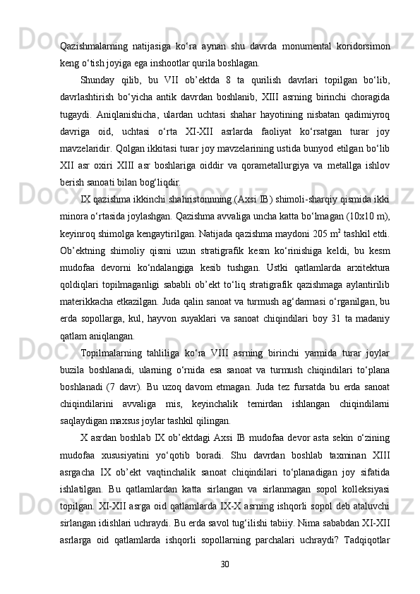 Qazishmalarning   natijasiga   ko‘ra   aynan   shu   davrda   monumental   koridorsimon
keng o‘tish joyiga ega inshootlar qurila boshlagan.
Shunday   qilib,   bu   VII   ob’ektda   8   ta   qurilish   davrlari   topilgan   bo‘lib,
davrlashtirish   bo‘yicha   antik   davrdan   boshlanib,   XIII   asrning   birinchi   choragida
tugaydi.   Aniqlanishicha,   ulardan   uchtasi   shahar   hayotining   nisbatan   qadimiyroq
davriga   oid,   uchtasi   o‘rta   XI-XII   asrlarda   faoliyat   ko‘rsatgan   turar   joy
mavzelaridir. Qolgan ikkitasi turar joy mavzelarining ustida bunyod etilgan bo‘lib
XII   asr   oxiri   XIII   asr   boshlariga   oiddir   va   qorametallurgiya   va   metallga   ishlov
berish sanoati bilan bog‘liqdir.
IX qazishma ikkinchi shahristonnning (Axsi IB) shimoli-sharqiy qismida ikki
minora o‘rtasida joylashgan. Qazishma avvaliga uncha katta bo‘lmagan   (10x10 m),
keyinroq shimolga kengaytirilgan. Natijada qazishma maydoni 205 m 2
 tashkil etdi.
Ob’ektning   shimoliy   qismi   uzun   stratigrafik   kesm   ko‘rinishiga   keldi,   bu   kesm
mudofaa   devorni   ko‘ndalangiga   kesib   tushgan.   Ustki   qatlamlarda   arxitektura
qoldiqlari   topilmaganligi   sababli   ob’ekt   to‘liq   stratigrafik   qazishmaga   aylantirilib
materikkacha etkazilgan. Juda qalin sanoat va turmush ag‘darmasi o‘rganilgan, bu
erda   sopollarga,   kul,   hayvon   suyaklari   va   sanoat   chiqindilari   boy   31   ta   madaniy
qatlam aniqlangan.
Topilmalarning   tahliliga   ko‘ra   VIII   asrning   birinchi   yarmida   turar   joylar
buzila   boshlanadi,   ularning   o‘rnida   esa   sanoat   va   turmush   chiqindilari   to‘plana
boshlanadi   (7   davr).   Bu   uzoq   davom   etmagan.   Juda   tez   fursatda   bu   erda   sanoat
chiqindilarini   avvaliga   mis,   keyinchalik   temirdan   ishlangan   chiqindilarni
saqlaydigan maxsus joylar tashkil qilingan.
X  asrdan  boshlab   IX  ob’ektdagi  Axsi   IB  mudofaa   devor  asta  sekin   o‘zining
mudofaa   xususiyatini   yo‘qotib   boradi.   Shu   davrdan   boshlab   taxminan   XIII
asrgacha   IX   ob’ekt   vaqtinchalik   sanoat   chiqindilari   to‘planadigan   joy   sifatida
ishlatilgan.   Bu   qatlamlardan   katta   sirlangan   va   sirlanmagan   sopol   kolleksiyasi
topilgan.  XI-XII   asrga   oid   qatlamlarda   IX-X   asrning  ishqorli   sopol   deb  ataluvchi
sirlangan idishlari uchraydi. Bu erda savol tug‘ilishi tabiiy. Nima sababdan XI-XII
asrlarga   oid   qatlamlarda   ishqorli   sopollarning   parchalari   uchraydi?   Tadqiqotlar
30 