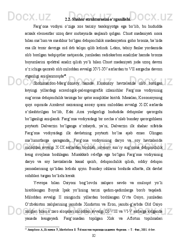 2.2. Shahar strukturasini o‘rganilishi.
Farg‘ona   vodiysi   o‘ziga   xos   tarixiy   tarakqiyotga   ega   bo‘lib,   bu   hududda
arxaik   elementlar   uzoq   davr   mobaynida   saqlanib   qolgan.   Chust   madaniyati   nomi
bilan ma’lum va mashhur bo‘lgan dehqonchilik madaniyatini goho bronza, ba’zida
esa   ilk   temir   davriga   oid   deb   talqin   qilib   kelindi.   Lekin,   tabiiy   fanlar   yordamida
olib borilgan tadqiqotlar natijasida, jumladan radiokarbon analizlar hamda bronza
buyumlarini   spektral   analiz   qilish   yo‘li   bilan   Chust   madaniyati   juda   uzoq   davrni
o‘z ichiga qamrab olib miloddan avvalgi XVI-XV asrlardan to VII asrgacha davom
etganligi aniqlanmoqda 60
.
Shohimardon-Marg‘ilonsoy   hamda   Kosonsoy   havzalarida   olib   borilgan
keyingi   yillardagi   arxeologik-paleogeografik   izlanishlar   Farg‘ona   vodiysiniig
sug‘orma dehqonchilik tarixiga bir qator aniqliklar kiritdi. Masalan, Kosonsoyning
quyi   oqimida   Axsikent   oazisining   asosiy   qismi   miloddan   av valgi   X-IX   asrlarda
o‘zlashtirilgan   bo‘lib,   Eski   Axsi   yodgorligi   hududida   dehqonlar   qarorgohi
bo‘lganligi aniqlandi. Far g‘o na vodiysidagi bir necha o‘nlab bunday qarorgohlarni
poytaxti   Dalvarzin   bo‘lganga   o‘xshaydi,   ya’ni,   Dalvarzin   ilk   shahar   sifatida
Farg‘ona   vodiysidagi   ilk   davlatning   poytaxti   bo‘lsa   ajab   emas.   Olingan
ma’lumotlarga   qaraganda,   Farg‘ona   vodiysining   daryo   va   soy   havzalarida
miloddan  avvalgi   X-IX   asrlar dan  boshlab,   intensiv   sun’iy   sug‘orma  dehqonchilik
keng   rivojlana   boshlagan.   Murakkab   relefga   ega   bo‘lgan   Farg‘ona   vodiysiniig
daryo   va   soy   havzalarida   kanal   qazib,   dehqonchilik   qilish,   oddiy   dehqon
jamoalarining   qo‘lidan   kelishi   qiyin.   Bunday   ishlarni   boshida   albatta,   ilk   davlat
sohiblari turgan bo‘lishi kerak.
Yevropa   bilan   Osiyoni   bog‘lovchi   xalqaro   savdo   va   muloqot   yo‘li
hisoblangan   Buyuk   Ipak   yo‘lining   tarixi   qadim-qadimlarga   borib   taqaladi.
Miloddan   avvalgi   II   minginchi   yillardan   boshlangan   O‘rta   Osiyo,   jumladan
O‘zbekiston   xalqlarining   janubda   Xindiston   va   Eron,   janubi-g‘arbda   Old   Osiyo
xalqla ri bilan o‘zaro aloqalari miloddan avvalgi IX-VIII va VI-V asrlarga kelganda
yanada   kengayadi.   Farg‘onadan   topilgan   Xok   va   Aflotun   topilmalari
60
  Анорбоев А, Исломов У, Матбобоев Б. Ўзбекистон тарихида қадимги Фарғона. – Т.: Фан, 2001. 6-бет.
32 