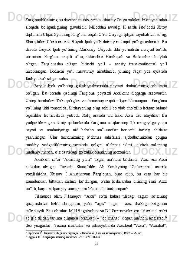 Farg‘onaliklarning bu davrda janubiy, janubi-sharqiy Osiyo xalqlari bilan yaqindan
aloqada   bo‘lganligining   guvohidir.   Miloddan   avvalgi   II   asrda   iste’dodli   Xitoy
diplomati Chjan Syanning Farg‘ona orqali O‘rta Osiyoga qilgan sayohatidan so‘ng,
Sharq bilan G’arb orasida Buyuk Ipak yo‘li doimiy muloqot yo‘liga aylanadi. Bu
davrda   Buyuk   Ipak   yo‘lining   Markaziy   Osiyoda   ikki   yo‘nalishi   mavjud   bo‘lib,
birinchisi   Farg‘ona   orqali   o‘tsa,   ikkinchisi   Hindiqush   va   Badaxshon   bo‘ylab
o‘tgan.   Farg‘onadan   o‘tgan   birinchi   yo‘l   –   asosiy   transkontinental   yo‘l
hisoblangan.   Ikkinchi   yo‘l   mavsumiy   hisoblanib,   yilning   faqat   yoz   oylarida
faoliyat ko‘rsatgan xolos.
Buyuk   Ipak   yo‘lining   gullab-yashnashida   poytaxt   shaharlarning   roli   katta
bo‘lgan.   Bu   borada   qadimgi   Farg‘ona   poytaxti   Axsikent   diqqatga   sazovordir.
Uning harobalari To‘raqo’rg‘on va Jomashuy orqali o‘tgan Namangan – Farg‘ona
yo‘lining ikki tomonida, Sirdaryoning o‘ng sohili bo‘ylab cho‘zilib ketgan ba land
tepaliklar   ko‘rinishida   yotibdi.   Xalq   orasida   uni   Eski   Axsi   deb   ataydilar.   Bu
yodgorlikning   madaniy   qatlamlarida   Farg‘ona   xalqlarining   2,5   ming   yilga   yaqin
hayoti   va   madaniyatiga   oid   bebaho   ma’lumotlar   beruvchi   tarixiy   obidalar
yashiringan.   Ular   tariximizning   o‘chmas   sahifalari,   ajdodlarimizdan   qolgan
moddiy   yodgorliklarning   zaminda   qolgan   o‘chmas   izlari,   o‘zbek   xalqining
madaniy merosi, o‘z davridagi go‘zallik olamining mezonidir.
Axsikent   so‘zi   “ Axsining   yurt i”   degan   ma’noni   bildiradi.   Axsi   esa   Axzi
so‘zidan   olingan.   Tarixchi   Sharafiddin   Ali   Yazdiyning   “ Zafarnoma ”   asarida
yozilishicha,   Xusrav   I   Anushervon   Farg‘onani   bino   qilib,   bu   erga   har   bir
xonadondan   bittadan   kishini   ko‘chirgan,   o‘sha   kishilardan   birining   ismi   Axzi
bo‘lib, barpo etilgan joy uning nomi bilan atala boshla n gan 61
.
Tilshunos   olim   F.Ishoqov   “ Axsi ”   so‘zi   hakas   tilidagi   «agis»   so‘zining
qisqarishidan   kelib   chiqqanini,   ya’ni   “ agis ” –   agsi   –   axsi   shakliga   kelganini
ta’kidlaydi. Rus olimlari M.N.Bogolyubov va D.I.Smirnovalar esa   “ Axsikat ”  so‘zi
s o‘ g‘d tilidan tarjima qilganda   “ xshikat ”   –   “ oq shahar ”   degan ma’noni anglatadi 62
deb   yozganlar.   Yozma   manbalar   va   adabiyotlarda   Axsikent   “Axsi”,   “Axsikat”,
61
 Қосимов Й. Қадимги Фарғона сирлари. – Наманган, Наманган нашриёти, 1992. – 56-бет.
62
  Қораев С. Географик номлар маъноси. –Т.: 1978. 30-бет.
33 