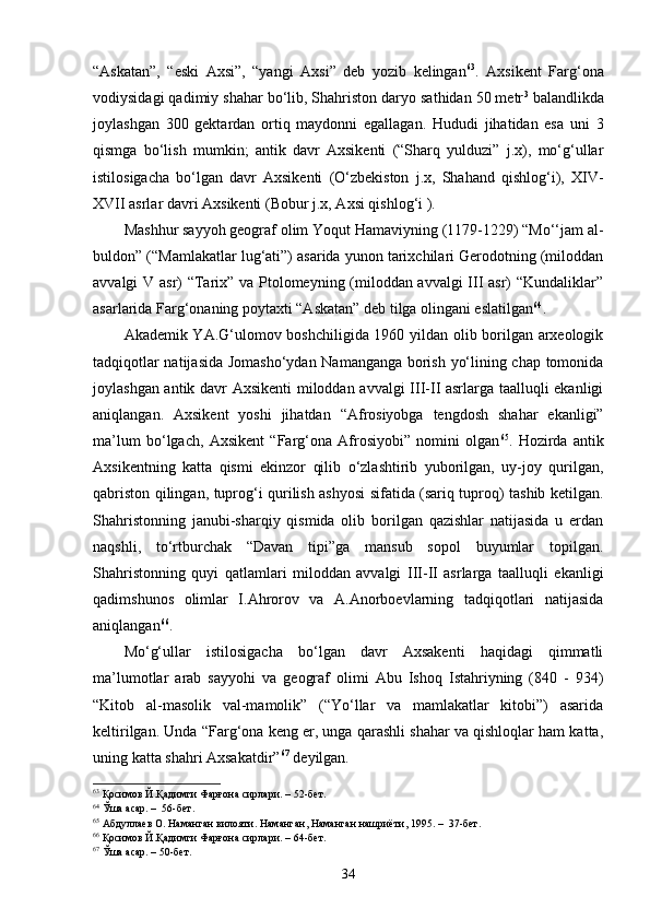 “Askatan”,   “eski   Axsi”,   “yangi   Axsi”   deb   yozib   kelingan 63
.   Axsikent   Farg‘ona
vodiysidagi qadimiy shahar bo‘lib, Shahriston daryo sathidan 50 metr 3
 balandlikda
joylashgan   300   gektardan   ortiq   maydonni   egallagan.   Hududi   jihatidan   esa   uni   3
qismga   bo‘lish   mumkin;   antik   davr   Axsikenti   (“Sharq   yulduzi”   j.x),   mo‘g‘ullar
istilosigacha   bo‘lgan   davr   Axsikenti   (O‘zbekiston   j.x,   Shahand   qishlog‘i),   XIV-
XVII asrlar davri Axsikenti (Bobur j.x, Axsi qishlog‘i ).
Mashhur sayyoh geograf olim Yoqut Hamaviyning (1179-1229) “Mo‘‘jam al-
buldon” (“Mamlakatlar lug‘ati”) asarida yunon tarixchilari Gerodotning (miloddan
avvalgi V asr) “Tarix” va Ptolomeyning (miloddan avvalgi III asr) “Kundaliklar”
asarlarida Farg‘onaning poytaxti “Askatan” deb tilga olingani eslatilgan 64
. 
Akademik YA.G‘ulomov boshchiligida 1960 yildan olib borilgan arxeologik
tadqiqotlar natijasida Jomasho‘ydan Namanganga borish yo‘lining chap tomonida
joylashgan antik davr Axsikenti  miloddan avvalgi III-II asrlarga taalluqli ekanligi
aniqlangan.   Axsikent   yoshi   jihatdan   “Afrosiyobga   tengdosh   shahar   ekanligi”
ma’lum   bo‘lgach,   Axsikent   “Farg‘ona   Afrosiyobi”   nomini   olgan 65
.   Hozirda   antik
Axsikentning   katta   qismi   ekinzor   qilib   o‘zlashtirib   yuborilgan,   uy-joy   qurilgan,
qabriston qilingan, tuprog‘i qurilish ashyosi sifatida (sariq tuproq) tashib ketilgan.
Shahristonning   janubi-sharqiy   qismida   olib   borilgan   qazishlar   natijasida   u   erdan
naqshli,   to‘rtburchak   “Davan   tipi”ga   mansub   sopol   buyumlar   topilgan.
Shahristonning   quyi   qatlamlari   miloddan   avvalgi   III-II   asrlarga   taalluqli   ekanligi
qadimshunos   olimlar   I.Ahrorov   va   A.Anorboevlarning   tadqiqotlari   natijasida
aniqlangan 66
.
Mo‘g‘ullar   istilosigacha   bo‘lgan   davr   Axsakenti   haqidagi   qimmatli
ma’lumotlar   arab   sayyohi   va   geograf   olimi   Abu   Ishoq   Istahriyning   (840   -   934)
“Kitob   al-masolik   val-mamolik”   (“Yo‘llar   va   mamlakatlar   kitobi”)   asarida
keltirilgan. Unda “Farg‘ona keng er, unga qarashli shahar va qishloqlar ham katta,
uning katta shahri Axsakatdir” 67
 deyilgan.
63
 Қосимов Й.Қадимги Фарғона сирлари. – 52-бет.
64
  Ўша асар. –  56-бет.
65
 Абдуллаев О.   Наманган вилояти .  Наманган , Наманган нашриёти,  1995 . –   37 -бет .
66
 Қосимов Й.Қадимги Фарғона сирлари. – 64-бет.
67
 Ўша асар. – 50-бет.
34
