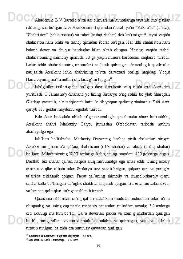 Akademik   B.V.Bartold o‘rta asr olimlari ma’lumotlariga tayanib, mo‘g‘ullar
istilosigacha bo‘lgan davr Axsikentini 3 qismdan iborat, ya’ni “Arki a’lo” (o‘rda),
“Shahriston” (ichki shahar) va rabot (tashqi shahar) deb ko‘rsatgan 68
. Ayni vaqtda
shahriston   ham   ichki   va   tashqi   qismdan   iborat   bo‘lgan.   Har   ikki   shahriston   ham
baland   devor   va   chuqur   handaqlar   bilan   o‘rab   olingan.   Hozirgi   vaqtda   tashqi
shahristonning   shimoliy   qismida   20   ga   yaqin   minora   harobalari   saqlanib   turibdi.
Lekin   ichki   shahristonning   minoralari   saqlanib   qolmagan.   Arxeologik   qazilmalar
natijasida   Axsikent   ichki   shahrining   to‘rtta   darvozasi   borligi   haqidagi   Yoqut
Hamaviyning ma’lumotlari o‘z tasdig‘ini topgan 69
. 
Mo‘g‘ullar   istilosigacha   bo‘lgan   davr   Axsikenti   xalq   tilida   eski   Axsi   deb
yuritiladi. U Jamasho‘y-Shahand yo‘lining Sirdaryo o‘ng sohili bo‘ylab Sharqdan
G‘arbga yastanib, o‘z tadqiqotchilarini kutib yotgan qadimiy shahardir. Eski Axsi
qariyb 120 gektar maydonni egallab turibdi. 
Eski   Axsi   hududida   olib   borilgan   arxeologik   qazishmalar   shuni   ko‘rsatdiki,
Axsikent   shahri   Markaziy   Osiyo,   jumladan   O‘zbekistan   tarixida   muhim
ahamiyatga ega.
Ma’lum   bo‘lishicha,   Markaziy   Osiyoning   boshqa   yirik   shaharlari   singari
Axsikentning ham o‘z qal’asi, shahristoni (ichki shahar) va rabodi (tashqi shahar)
bo‘lgan. Milodimizning  X-XI  asrlariga kelib, uning maydoni  400 gektarga etgan.
Dastlab,   biz   shahar   qal’asi   haqida   aniq   ma’lumotga   ega   emas   edik.  Uning   asosiy
qismini   vaqtlar   o‘tishi   bilan   Sirdaryo   suvi   yuvib   ketgan,   qolgani   qop   va   yomg‘ir
ta’sirida   tekislanib   qolgan.   Faqat   qal’aning   shimoliy   va   shimoli-sharqiy   qismi
uncha katta bo‘lmagan do‘nglik shaklida saqlanib qolgan. Bu erda mu dofaa devor
va handaq qoldiqlari ko‘zga tashlanib turardi.
Qazishma ishlaridan so‘ng qal’a mustahkam mudofaa inshootlari bilan o‘rab
olinganligi va uning eng pastki madaniy qatlamlari miloddan avvalgi 3-2 asrlarga
oid   ekanligi   ma’ lum   bo‘ldi.   Qal’a   devorlari   paxsa   va   xom   g‘ishtlardan   qurilgan
bo‘lib,   ming   yillar   davomida   mudofaa   holatini   yo‘qotmagan,   vaqti-vaqti   bilan
tuzatib turilgan, ba’zida esa butunlay qaytadan qurilgan.
68
 Қосимов Й.Қадимги Фарғона сирлари. – 52-бет.
69
  Ҳасанов Ҳ. Сайёҳ олимлар. – 142-бет. 
35 