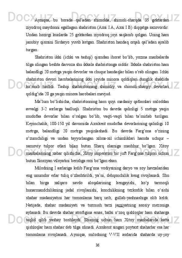 Ayniqsa,   bu   borada   qal’adan   shimolda,   shimoli-sharqda   35   gektardan
ziyodroq maydonni egallagan shahriston (Axsi I A, Axsi I B) diqqatga sazovordir.
Undan   hozirgi   kunlarda   25   gektardan   ziyodroq   joyi   saqlanib   qolgan.   Uning   ham
janubiy   qismini   Sirdaryo   yuvib   ketgan.   Shahriston   handaq   orqali   qal’adan   ajralib
turgan.
Shahriston   ikki   (ichki   va   tashqi)   qismdan   iborat   bo‘lib,   yozma   manbalarda
tilga olingan beshta darvoza shu ikkala shahristonga oiddir. Ikkala shahriston ham
balandligi 20 metrga yaqin devorlar va chuqur handaqlar bilan o‘rab olingan. Ichki
shahriston   devori   harobalarining   ikki   joyida   minora   qoldiqlari   dunglik   shaklida
ko‘rinib   turibdi.   Tashqi   shahristonning   shimoliy   va   shimoli-sharqiy   devorlari
qoldig‘ida 20 ga yaqin mino ra harobalari mavjud.
Ma’lum   bo‘lishicha,   shahristonning   ham   quyi   madaniy   qatlamlari   miloddan
avvalgi   3-2   asrlarga   taalluqli.   Shahriston   bu   davrda   qalinligi   5   metrga   yaqin
mudofaa   devorlar   bilan   o‘ralgan   bo‘lib,   vaqti-vaqti   bilan   ta’mirlab   turilgan.
Keyinchalik,   100-150   yil   davomida   Axsikent   mudofaa   devorlarining   qalinligi   10
metrga,   balandli gi   20   metrga   yaqinlashadi.   Bu   davrda   Farg‘ona   o‘zining
o‘zumchiligi   va   undan   tayyorlangan   xilma-xil   ichimliklari   hamda   uchqur   –
samoviy   tulpor   otlari   bilan   butun   Sharq   olamiga   mashhur   bo‘lgan.   Xitoy
manbalarining   xabar   qilishicha,   Xitoy   imperatori   bir   juft   Farg‘ona   tulpori   uchun
butun Sinszyan viloyatini berishga rozi bo‘lgan ekan.
Milodning   I   asrlariga   kelib   Farg‘ona   vodiysining   daryo   va   soy   havzalaridan
eng   unumdor   erlar   tuliq   o‘zlashtirildi,   ya’ni,   dehqonchilik   keng   rivojlanadi.   Shu
bilan   birga   xalqaro   savdo   aloqalarining   kengayishi,   ko‘p   tarmoqli
hunarmandchilikning   jadal   rivojlanishi,   konchilikning   tezkorlik   bilan   o‘sishi
shahar   madaniyatini   har   tomonlama   barq   urib,   gullab-yashnashiga   olib   keldi.
Natijada,   shahar   madaniyati   va   turmush   tarzi   ja mi yatning   asosiy   mezoniga
aylanadi. Bu  davrda sha h ar  atrofigina emas,  balki  o‘zo q   q ishlo q lar   h am  sha h arga
ta q lid   q ilib   yashay   boshlaydi.   Shuning   uchun   h am   Xitoy   manbalarida   ka tt a
qi sh loq lar   h am sha h ar deb tilga olinadi. Axsikent singari poytaxt sha h arlar esa  h ar
tomonlama   rivojlanadi.   Ayni q sa,   milodning   V-VII   asrlarida   shah arda   uy-joy
36 