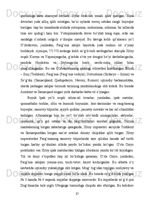 q urilishiga   katta   a h amiyat   beriladi.   Uylar   besh-olti   xonali   q ilib   qu rilgan.   Xona
devorlari   juda   silli q   q ilib   suvalgan,   ba’zi   uy l arda   suvo q   ustidan   rangli   buyo ql ar
berilgan.   h ap bir xonadonda alo h ida yoto qx ona, omborxona, oshxona, bir xillarida
toza   suv   q udu g‘ i   h am   bor.   Y oto qx onalarda   devor   b o‘ ylab   keng   supa,   erda   esa
sandalga   o‘ xshash   isitgich   o‘ cho ql ar   mavjud.   Bu   davr g a   kelib   q it’alararo   y o‘ l
O‘ zbekist o n,   jumladan ,   Farg‘ona   xa lq lri   h ayotida   juda   mu h im   rol   o‘ ynay
boshlaydi.   Ayni q sa,   VI-VII   asrlarga   kelib   so‘g‘d-turk   savdogarlari   shar q da   Xitoy
or q ali Koreya va Yaponiyagacha,   g‘ arbda o ‘ rta yer  dengizi  b o‘ yi davlatlarigacha,
janubda   H indiston   va   Seylongacha   borib,   savdo-soti q   ish lari   bilan
shu g‘ ullanganlar. Bu esa   O‘ zbekistonning   q adimgi  viloyatlari   h isoblangan SHosh
–   Ilo q  (Toshkent), Farg‘ona (Farg‘ona vodiysi), Ustrushona (Sirdaryo   –   Jizzax) va
So‘g‘dni   (Samar q kand,   Q a shq adaryo,   Navoiy,   Buxoro)   iq tisodiy   barkamolikka,
ularda   yashagan   xal q lar  turmush  tarzining  yaxshilanishiga  olib  keladi.  Bu   borada
Axsikent va Samar q and singari yirik sha h arlar katta rol  o‘ ynagan.
Buyuk   Ipak   yo‘li   orqali   xilma-xil   tovarlar,   jumladan,   ipak   matolar,
qimmatbaho   toshlar,   oltin   va   kumush   buyumlar,   dori-darmonlar   va   rang-barang
buyoqlar, samoviy tulporlar, ajoyib q ushlar, jan natiy  mevalar  va har   xil ichimliklar
tashilgan.   Afsonalarga   boy   bu   yo‘l   bo‘ylab   iste’dodli   musiqachilar,   aktyorlar,
rassomlar,   qo‘li   gul   ustalar   va   din   targ‘i botchilari   sayohat   q ilganlar,   Yozma
manbalarning   bergan   xabarlariga   qaragan da,   Xitoy   imperatori   saroyida   Toshkent
va   Samarqanddan   borgan   san’at   ustalari   doimiy   chiqishlar   qilib   turgan.   Xitoy
imperatorlari   Farg‘onaning   samoviy   tulporlarida   sayr   qilishni   hamda   saf   tortib
turgan   harbiy   qo‘shinlari   oldida   paydo   bo‘lishni   yaxshi   ko‘rgan.   O‘rta   Osiyo
podsholari esa Xitoy ipak matolaridan tikilgan liboslarni  yaxshi  ko‘rib kiyishgan.
Tili   va   diniy   e’tiqodlari   hap   xil   bo‘lishiga   qaramay,   O‘rta   Osiyo,   jumla dan,
Farg‘ona   xalqlari   yonma-yon,   tinch-totuv,   hayot   kechirganlar.   Bu   albatta   o‘z
navbatida iqtisodiy yuksalishga olib kelgan. Mug‘ tog‘idan topilgan moliyaviy va
xujalik xujjatlari bunga yaqqol misol bo‘la oladi. Bu borada so‘g‘d tilida yozilgan
№ 3 hamda № 4 raqamli xujjatlar diqqatga sazovordir. Bu xujjatlarda so‘g‘d   q izi
Dug‘donacha   turk  yigiti  Utteginga  turmushga  chiqishi   aks  ettirilgan.  Bu  kelishuv
37 