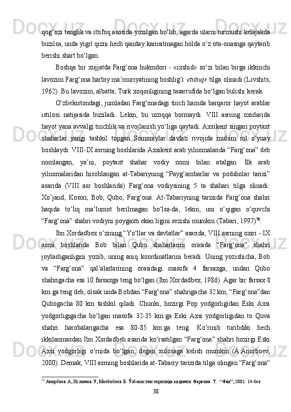 qog‘ozi tenglik va ittifoq asosida yozil gan bo‘lib, agarda ularni turmushi kelajakda
buzilsa, unda yigit qizni hech qanday kamsitmagan holda o‘z ota-onasnga qaytarib
berishi shart bo‘lgan.
Boshqa  bir  xujjatda Farg‘ona hukmdori  -  «ixshid» so‘zi  bi lan birga  ikkinchi
lavozim Farg‘ona harbiy ma’muriyatining boshlig‘i  «tutuq»  tilga olinadi (Livshits,
1962). Bu lavozim, albatta, Turk xoqonligining tasarrufida bo‘lgan bulishi kerak.
O‘zbekistondagi,  jumladan Farg‘onadagi  tinch hamda barqaror hayot  arablar
istilosi   natijasida   buziladi.   Lekin,   bu   uzoqqa   bormaydi.   VIII   asriing   oxirlarida
hayot yana avvalgi tinchlik va rivojlanish yo‘liga qaytadi. Axsikent singari poytaxt
shaharlar   yangi   tashkil   topgan   Somoniylar   davlati   rivojida   muhim   rol   o‘ynay
boshlaydi. VIII-IX asrning boshlarida Axsikent arab yilnomalarida “Farg‘ona” deb
nomlangan,   ya’ni,   poytaxt   shahar   vodiy   nomi   bilan   atalgan.   Ilk   arab
yilnomalaridan   hisoblangan   at-Tabariyning   “Payg‘ambarlar   va   podsholar   tarixi”
asarida   (VIII   asr   boshlarida)   Farg‘ona   vodiysining   5   ta   shahari   tilga   olinadi:
Xo‘jand,   Koson,   Bob,   Qubo,   Farg‘ona.   At-Tabariyning   tarixida   Farg‘ona   shahri
haqida   to‘liq   ma’lumot   berilmagan   bo‘lsa-da,   lekin,   uni   o‘qigan   o‘quvchi
“Farg‘ona” shahri vodiyni poygaxti ekan ligini sezishi mumkin (Tabari, 1997) 70
.
Ibn Xordadbex o‘zining “Yo‘llar va davlatlar” asarida, VIII asrning oxiri - IX
asrni   boshlarida   Bob   bilan   Qubo   shaharlarini   orasida   “Farg‘ona”   shahri
joylashganligini   yozib,   uning   aniq   koordinatlarini   beradi.   Uning   yozishicha,   Bob
va   “Farg‘ona”   qal’alarlarining   orasidagi   masofa   4   farsaxga,   undan   Qubo
shahrigacha esa 10 farsaxga teng bo‘lgan (Ibn Xor dadbex, 1986). Agar bir farsax 8
km.ga teng deb, olsak unda Bobdan “Farg‘ona” shahrigacha 32 km, “Farg‘ona”dan
Qubogacha   80   km   tashkil   qiladi.   Chunki,   hozirgi   Pop   yodgorligidan   Eski   Axsi
yodgorligigacha   bo‘lgan   masofa   32-35   km.ga   Eski   Axsi   yodgorligidan   to   Quva
shahri   harobalarigacha   esa   80-85   km.ga   teng.   Ko‘rinib   turibdiki   hech
ikkilanmasdan Ibn Xordadbeh asarida ko‘rsatilgan “Farg‘ona” shahri hozirgi Eski
Axsi   yodgorligi   o‘rnida   bo‘lgan,   degan   xulosaga   kelish   mumkin   (A.Anorboev,
2000). Demak, VIII asrning boshlarida at-Tabariy tarixida tilga olingan “Farg‘ona”
70
  Анорбоев А, Исломов У, Матбобоев Б. Ўзбекистон тарихида қадимги Фарғона. Т.: “Фан”, 2001. 14-бет
38 