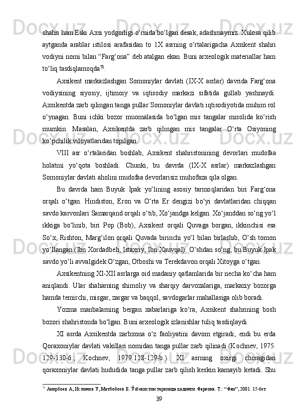 shahri ham Eski Axsi yodgorligi o‘rnida bo‘lgan desak, adashmaymiz. Xulosa qilib
aytganda   arablar   istilosi   arafasidan   to   1X   asrning   o‘rtalarigacha   Axsikent   shahri
vodiyni nomi bilan “Farg‘ona” deb atalgan ekan. Buni arxeologik materiallar ham
to‘liq tasdiqlamoqda 71
.
Axsikent   markazlashgan   Somoniylar   davlati   (IX-X   asrlar)   davrida   Farg‘ona
vodiysining   siyosiy,   ijtimoiy   va   iqtisodiy   markazi   sifatida   gullab   yashnaydi.
Axsikentda zarb qilingan tanga pullar Somoniylar davlati iqtisodiyotida muhim rol
o‘ynagan.   Buni   ichki   bozor   muomalasida   bo‘lgan   mis   tangalar   misolida   k o‘ rish
mumkin.   Masalan,   Axsikentda   zarb   q ilingan   mis   tangalar   O‘ rta   Osiyoning
k o‘ pchilik viloyatlaridan topilgan.
VIII   asr   o‘ rtalaridan   boshlab,   Axsikent   sha hr istonining   devorlari   mudofaa
h olatini   y o‘q ota   boshladi.   Chunki,   bu   davrda   (IX-X   asrlar)   markazlashgan
Somoniylar davlati a h olini mudofaa devorlarisiz mu h ofaza  q ila olgan.
Bu   davrda   h am   Buyuk   Ipak   yo‘lining   asosiy   tarmo q laridan   biri   Farg‘ona
or q ali   o‘ tgan.   H indiston,   Eron   va   O‘ rta   Er   dengizi   b o‘ yi   davlatlaridan   chi qq an
savdo karvonlari Samar q and or q ali  o‘ tib, X o‘ jandga kelgan. X o‘ janddan s o‘ ng yo‘l
ikkiga   b o‘ linib,   biri   Pop   (Bob),   Axsikent   or q ali   Q uvaga   borgan,   ikkinchisi   esa
S o‘ x, Rishton, Mar g‘ ilon or q ali   Q uvada birinchi yo‘l  bilan birlashib,   O‘ sh tomon
yo‘llangan (Ibn Xordadbe h , Istaxriy, Ibn   Xauv q al).  O‘ shdan s o‘ ng, bu Buyuk Ipak
savdo yo‘li avvalgidek O‘zgan, Otboshi va Terekdavon or q ali Xitoyga  o‘ tgan.
Axsikentning XI-XII asrlarga oid madaniy  q atlamlarida bir necha k o‘ cha  h am
ani q landi.   Ular   sha h arning   shimoliy   va   shar q iy   darvozalariga,   markaziy   bozorga
h amda temirchi, misgar, zargar va ba qq ol, savdogarlar ma h allasiga olib boradi.
Y ozma   manbalarning   bergan   xabarlariga   k o‘ ra,   Axsikent   sha h rining   bosh
bozori sha hr istonda bo‘lgan. Buni arxeologik izlanishlar tuli q  tasd iqlayd i. 
XI   asrda   Axsikentda   zarbxona   o‘z   faoliyatini   davom   etgiradi;   endi   bu   erda
Qoraxoniylar davlati vakillari nomidan tanga pullar zarb qilinadi (Kochnev, 1975.
129-130-6.;   Kochnev,   1979.128-129-b.).   XI   asrning   oxirgi   choragidan
qoraxoniylar davlati hududida tanga pullar zarb qilish keskin kamayib ketadi. Shu
71
  Анорбоев А, Исломов У, Матбобоев Б. Ўзбекистон тарихида қадимги Фарғона. Т.: “Фан”, 2001. 15-бет
39