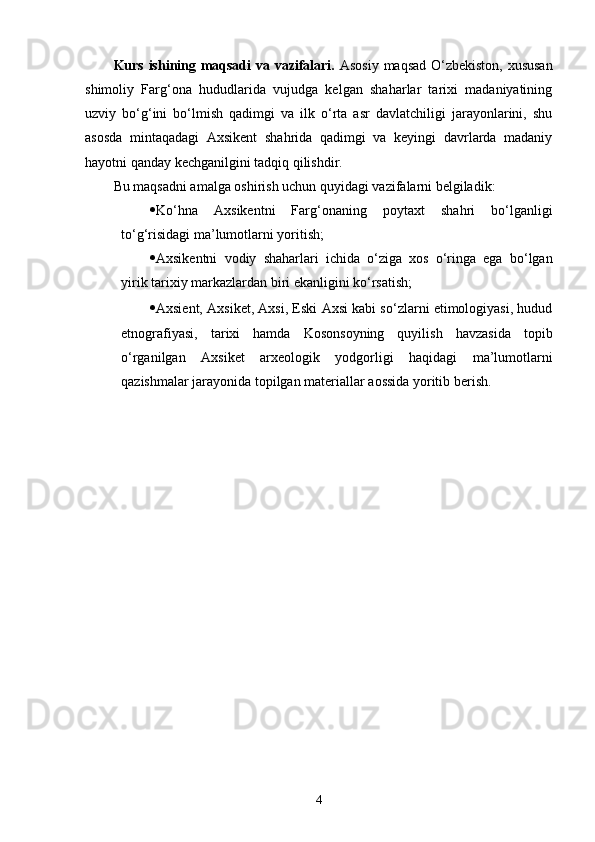 Kurs ishining maqsadi  va vazifalari.   Asosiy maqsad O‘zbekiston, xususan
shimoliy   Farg‘ona   hududlarida   vujudga   kelgan   shaharlar   tarixi   madaniyatining
uzviy   bo‘g‘ini   bo‘lmish   qadimgi   va   ilk   o‘rta   asr   davlatchiligi   jarayonlarini,   shu
asosda   mintaqadagi   Axsikent   shahrida   qadimgi   va   keyingi   davrlarda   madaniy
hayotni qanday kechganilgini tadqiq qilishdir.
Bu maqsadni amalga oshirish uchun quyidagi vazifalarni belgiladik:
 Ko‘hna   Axsikentni   Farg‘onaning   poytaxt   shahri   bo‘lganligi
to‘g‘risidagi ma’lumotlarni yoritish ;
 Axsikentni   vodiy   shaharlari   ichida   o‘ziga   xos   o‘ringa   ega   bo‘lgan
yirik tarixiy markazlardan biri ekanligini ko‘rsatish;
 Axsient, Axsiket, Axsi, Eski Axsi kabi so‘zlarni etimologiyasi, hudud
etnografiyasi,   tarixi   hamda   Kosonsoyning   quyilish   havzasida   topib
o‘rganilgan   Axsiket   arxeologik   yodgorligi   haqidagi   ma’lumotlarni
qazishmalar jarayonida topilgan materiallar aossida yoritib berish.
4 