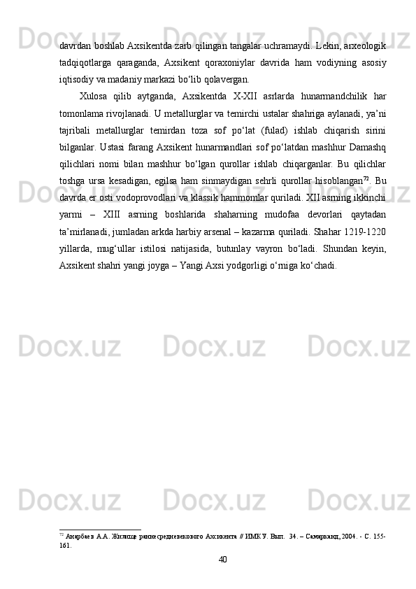 davrdan boshlab Axsikentda zarb qilingan tangalar uchramaydi. Lekin, arxeologik
tadqiqotlarga   q araganda,   Axsikent   qoraxoniylar   davrida   ham   vodiyning   asosiy
iqtisodiy va madaniy markazi bo‘lib qolavergan.
Xulosa   qilib   aytganda,   Axsikentda   X-XII   asrlarda   hunarmandchilik   har
tomonlama rivojlanadi. U metallurglar va temirchi ustalar shahriga aylanadi, ya’ni
tajribali   metallurglar   temirdan   toza   sof   po‘lat   (fulad)   ishlab   chiqarish   sirini
bilganlar.   Ustasi   farang   Axsikent   hunarmandlari   sof   po‘latdan  mashhur   Damashq
qilichlari   nomi   bilan   mashhur   bo‘lgan   qurollar   ishlab   chiqarganlar.   Bu   qilichlar
toshga   ursa   kesadigan,   egilsa   ham   sinmaydigan   sehrli   qurollar   hisoblangan 72
.   Bu
davrda er osti vodoprovodlari va klassik hammomlar quriladi. XII asrning ikkinchi
yarmi   –   XIII   asrning   boshlarida   shaharning   mudofaa   devorlari   qaytadan
ta’mirlanadi, jumladan arkda harbiy arsenal – kazarma quriladi. Shahar 1219-1220
yillarda,   mug‘ullar   istilosi   natijasida,   butunlay   vayron   bo‘ladi.   Shundan   keyin,
Axsikent shahri yangi joyga – Yangi Axsi yodgorligi o‘rniga ko‘chadi.
72
 Анарбаев А.А. Жилище раннесредневекового Ахсикента // ИМКУ. Вып.   34. – Самарканд, 2004. - С. 155-
161.  
40
