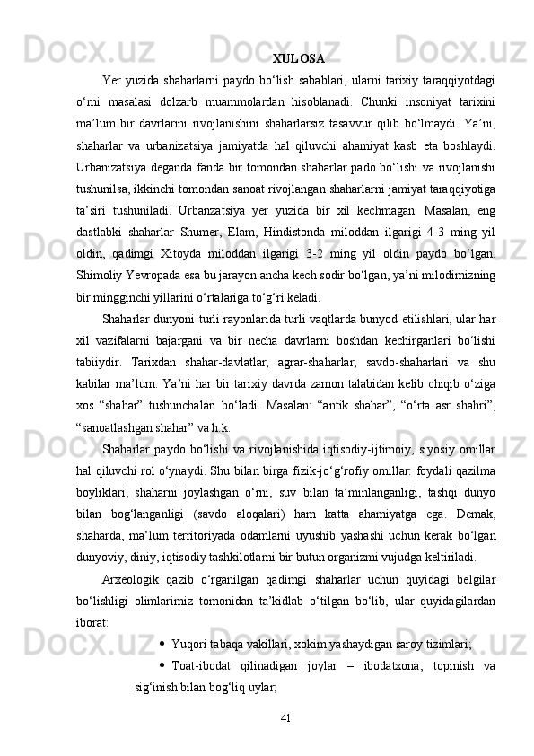 XULOSA
Yer   yuzida   shaharlarni   paydo   bo‘lish   sabablari,   ularni   tarixiy   taraqqiyotdagi
o‘rni   masalasi   dolzarb   muammolardan   hisoblanadi.   Chunki   insoniyat   tarixini
ma’lum   bir   davrlarini   rivojlanishini   shaharlarsiz   tasavvur   qilib   bo‘lmaydi.   Ya’ni,
shaharlar   va   urbanizatsiya   jamiyatda   hal   qiluvchi   ahamiyat   kasb   eta   boshlaydi.
Urbanizatsiya deganda fanda bir tomondan shaharlar pado bo‘lishi va rivojlanishi
tushunilsa, ikkinchi tomondan sanoat rivojlangan shaharlarni jamiyat taraqqiyotiga
ta’siri   tushuniladi.   Urbanzatsiya   yer   yuzida   bir   xil   kechmagan.   Masalan,   eng
dastlabki   shaharlar   Shumer,   Elam,   Hindistonda   miloddan   ilgarigi   4-3   ming   yil
oldin,   qadimgi   Xitoyda   miloddan   ilgarigi   3-2   ming   yil   oldin   paydo   bo‘lgan.
Shimoliy  Ye vropada esa bu jarayon ancha kech sodir bo‘lgan, ya’ni milodimizning
bir mingginchi yillarini o‘rtalariga to‘g‘ri keladi. 
Shaharlar dunyoni turli rayonlarida turli vaqtlarda bunyod etilishlari, ular har
xil   vazifalarni   bajargani   va   bir   necha   davrlarni   boshdan   kechirganlari   bo‘lishi
tabiiydir.   Tarixdan   shahar-davlatlar,   agrar-shaharlar,   savdo-shaharlari   va   shu
kabilar   ma’lum.  Y a ’ni  har  bir   tarixiy  davrda  zamon  talabidan  kelib  chiqib  o‘ziga
xos   “shahar”   tushunchalari   bo‘ladi.   Masalan:   “antik   shahar”,   “o‘rta   asr   shahri”,
“sanoatlashgan shahar” va h.k.
Shaharlar   paydo   bo‘lishi   va   rivojlanishida   iqtisodiy-ijtimoiy,   siyosiy   omillar
hal qiluvchi rol o‘ynaydi. Shu bilan birga fizik-jo‘g‘rofiy omillar: foydali qazilma
boyliklari,   shaharni   joylashgan   o‘rni,   suv   bilan   ta’minlanganligi,   tashqi   dunyo
bilan   bog‘langanligi   (savdo   aloqalari)   ham   katta   ahamiyatga   ega.   Demak,
shaharda,   ma’lum   territoriyada   odamlarni   uyushib   yashashi   uchun   kerak   bo‘lgan
dunyoviy, diniy, iqtisodiy tashkilotlarni bir butun organizmi vujudga keltiriladi. 
Arxeologik   qazib   o‘rganilgan   qadimgi   shaharlar   uchun   quyidagi   belgilar
bo‘lishligi   olimlarimiz   tomonidan   ta’kidlab   o‘tilgan   bo‘lib,   ular   quyidagilardan
iborat:
 Yuqori tabaqa vakillari, xokim yashaydigan saroy tizimlari;
 Toat-ibodat   qilinadigan   joylar   –   ibodatxona,   topinish   va
sig‘inish bilan bog‘liq uylar;
41 