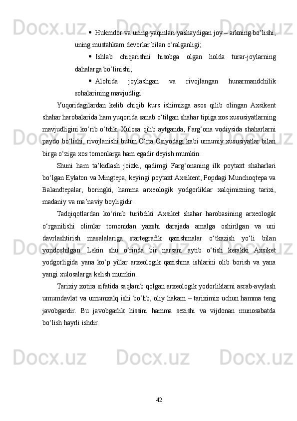  Hukmdor va uning yaqinlari yashaydigan joy – arkning bo‘lishi,
uning mustahkam devorlar bilan o‘ralganligi;
 Ishlab   chiqarishni   hisobga   olgan   holda   turar-joylarning
dahalarga bo‘linishi;
 Alohida   joylashgan   va   rivojlangan   hunarmandchilik
sohalarining mavjudligi.
Yuqoridagilardan   kelib   chiqib   kurs   ishimizga   asos   qilib   olingan   Axsikent
shahar harobalarida ham yuqorida sanab o‘tilgan shahar tipiga xos xususiyatlarning
mavjudligini  ko‘rib o‘tdik. Xulosa qilib aytganda, Farg‘ona vodiysida shaharlarni
paydo bo‘lishi, rivojlanishi butun O‘rta Osiyodagi kabi umumiy xususiyatlar bilan
birga o‘ziga xos tomonlarga ham egadir deyish mumkin.
Shuni   ham   ta’kidlash   joizki,   qadimgi   Farg‘onaning   ilk   poytaxt   shaharlari
bo‘lgan Eylaton va Mingtepa, keyingi poytaxt Axsikent, Popdagi Munchoqtepa va
Balandtepalar,   boringki,   hamma   arxeologik   yodgorliklar   xalqimizning   tarixi,
madaniy va ma’naviy boyligidir. 
Tadqiqotlardan   ko‘rinib   turibdiki   Axsiket   shahar   harobasining   arxeologik
o‘rganilishi   olimlar   tomonidan   yaxshi   darajada   amalga   oshirilgan   va   uni
davrlashtirish   masalalariga   startegrafik   qazishmalar   o‘tkazish   yo‘li   bilan
yondoshilgan.   Lekin   shu   o‘rinda   bir   narsani   aytib   o‘tish   kerakki   Axsiket
yodgorligida   yana   ko‘p   yillar   arxeologik   qazishma   ishlarini   olib   borish   va   yana
yangi xulosalarga kelish mumkin.
Tarixiy xotira sifatida saqlanib qolgan arxeologik yodorliklarni asrab-avylash
umumdavlat va umumxalq ishi bo‘lib, oliy hakam – tariximiz uchun hamma teng
javobgardir.   Bu   javobgarlik   hissini   hamma   sezishi   va   vijdonan   munosabatda
bo‘lish hayrli ishdir.
42 