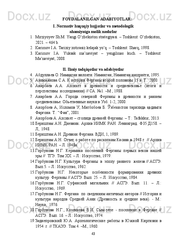 FOYDALANILGAN ADABIYOTLAR:
I. Normativ huquqiy hujjatlar va metodologik
ahamiyatga molik nashrlar
1. Mirziyoyev Sh.M. Yangi O‘zbekiston strategiyasi. – Toshkent: O‘zbekiston,
2021. – 464 b.
2. Karimov I.A. Tarixiy xotirasiz kelajak yo‘q. – Toshkent: Sharq, 1998.
3. Karimov   I.A.   Yuksak   ma’naviyat   –   yengilmas   kuch.   –   Toshkent:
Ma’naviyat, 2008.
II. Ilmiy tadqiqotlar va adabiyotlar
4. Абдуллаев О. Наманган вилояти.  Наманган , Наманган нашриёти,  1995 . 
5. Азимжанова С.А. К истории Ферганы второй половины 15 в. Т.: 2000.
6. Анарбаев   А.А.   Ахсикет   в   древности   и   средневековье   (итоги   и
перспективы  исследования) // СА. №1. –М., 1988. 
7. Анарбаев   А.А.   Города   северной   Ферганы   в   древности   и   раннем
средневековье. Обьетвенные науки в Узб. 1-2, 2000. 
8. Анорбоев   А,   Исломов   У,   Матбобоев   Б.   Ўзбекистон   тарихида   қадимги
Фарғона. Т.: “Фан”, 2001.
9. Анорбоев А. Ахсикет – столица древней Ферганы. – Т.:  Tafakkur , 2013.
10. Бернштам А.Н. Дневник. Архив ИИМК РАН. Ленинград. Ф35 Д158. –
Л,  1948.
11. Бернштам А.Н. Древняя Фергана. ВДИ, 1, 1989.
12. Бернштам А.Н. Отчет о работе по раскопкам Касана в 1948 г. // Архив
ИИМК РАН. – Л. 1948а.  
13. Горбунова   Н.Г.   Керамика   поселений   Ферганы   первых   веков   нашей
эры //  ТГЭ. Том XX. – Л.: Искусство, 1979. 
14. Горбунова Н.Г. Культура  Ферганы  в  эпоху  раннего  железа // АСГЭ.
Вып.5. – Л.: Искусство, 1962. 
15. Горбунова   Н.Г.   Некоторые   особенности   формирования   древних
культур  Ферганы // АСГЭ. Вып. 25. – Л.: Искусство, 1984.   
16. Горбунова   Н.Г.   Суфанский   могильник   //   АСГЭ.   Вып.   11.   –   Л.:
Искусство,  1969. 
17. Горбунова Н.Г. Фергана   по сведениям античных авторов // История и
культура   народов   Средней   Азии   (Древность   и   средние   века).   -   М.:
Наука,  1976. 
18. Горбунова   Н.Г.,   Козенкова   В.И.   Сым-тепе   -   поселение   в   Фергане   //
АСГЭ.  Вып. 16. – Л.: Искусство, 1974. 
19. Заднепровский   Ю.А.   Археологические   работы   в   Южной   Киргизии   в
1954  г. // ТКАЭЭ. Том 4. –М., 1960. 
43 