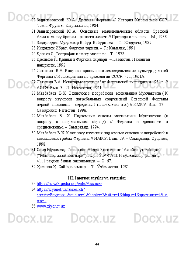 20. Заднепровский   Ю.А.   Древняя   Фергана   //   История   Киргизской   ССР.
Том I. Фрунзе.: Кыргызстан, 1984.  
21. Заднепровский   Ю.А.   Основные   земледельческие   области   Средней
Азии в  эпоху бронзы - раннего железа // Природа и человек. - М., 1988.
22. Заҳириддин Муҳаммад Бобур. Бобурнома. – Т.: Юлдузча, 1989. 
23. Исҳоқхон  Ибрат. Фарғона тарихи . –  Т .:  Камалак ,  1991.
24. Қораев С. Географик номлар маъноси. –Т.: 1978. 
25. Қ осимов Й.  Қ адимги Фар ғ она сирлари .   –  Н аманган, Наманган 
нашриёти,  1992 .
26. Латынин   Б.А. Вопросы хронологии земледельческих культур древней
Ферганы // Исследования по археологии СССР. - Л., 1961А. 
27. Латынин Б.А. Некоторые итоги работ Ферганской экспедиции 1934 г. //
АСГЭ. Вып. 3. -Л.: Искусство, 1961. 
28. Матбабаев    Б.Х. Одиночные   погребения   могильника Мунчактепа ( К
вопросу   изучения   погребальных   сооружений   Северной   Ферганы
первой   половины – середины I тысячелетия н.э.) // ИМКУ. Вып. 27. –
Самарканд: Регистон, 1996. 
29. Матбабаев   Б.   Х.   Подземные   склепы   могильника   Мунчактепа   (к
вопросу   о   погребальном   обряде)   //   Фергана   в   древности   и
средневековье. – Самарканд, 1994. 
30. Матбабаев Б.Х. К вопросу изучения подземных склепов и погребений в
камышовых гробах Ферганы // ИМКУ. Вып. 29. – Самарканд: Сугдиён,
1998. 
31. Саид Муҳаммад Тохир ибн Абдул Қосимнинг “Ажойиб ут-табақот” 
(“Минтақа ажойиботлари”) асари ЎзР ФА ШИ қўлёзмалар фондида 
4111 рақами билан сақланмоқда. –  С. 67.
32. Ҳасанов Ҳ. Сайёҳ олимлар. – Т.: Ўзбекистон, 1981.  
I II . Internet saytlar va resurslar
33. https://ru.wikipedia.org/wiki/Ахсикет   
34. https://ziyonet.uz/ru/search?   
search=Бақтрия+&audios=1&books=2&sites=1&blogs=1&questions=1&us
ers=1    
35. www.ziyonet.uz     
44 