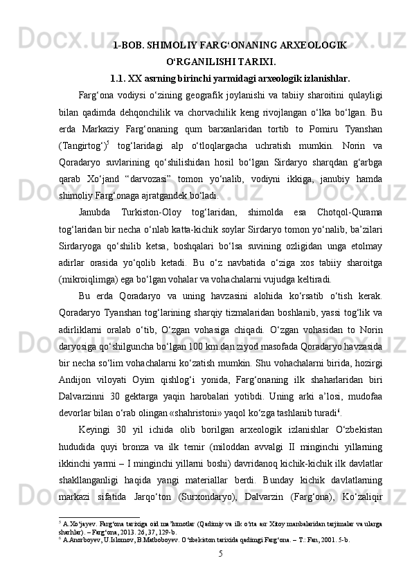 1 - BOB. SHIMOLIY FARG‘ONANING ARXEOLOGIK
O‘RGANILISHI TARIXI.
1.1.  XX  asrning birinchi yarmidagi arxeologik izlanishlar.
Farg‘ona   vodiysi   o‘zining   geografik   joylanishi   va   tabiiy   sharoitini   qulayligi
bilan   qadimda   dehqonchilik   va   chorvachilik   keng   rivojlangan   o‘lka   bo‘lgan.   Bu
erda   Markaziy   Farg‘onaning   qum   barxanlaridan   tortib   to   Pomiru   Tyanshan
(Tangirtog‘) 5
  tog‘laridagi   alp   o‘tloqlargacha   uchratish   mumkin.   Norin   va
Qoradaryo   suvlarining   qo‘shilishidan   hosil   bo‘lgan   Sirdaryo   sharqdan   g‘arbga
qarab   Xo‘jand   “darvozasi”   tomon   yo‘nalib,   vodiyni   ikkiga,   janubiy   hamda
shimoliy Farg‘onaga ajratgandek bo‘ladi.
Janubda   Turkiston-Oloy   tog‘laridan,   shimolda   esa   Chotqol-Qurama
tog‘laridan bir necha o‘nlab katta-kichik soylar Sirdaryo tomon yo‘nalib, ba’zilari
Sirdaryoga   qo‘shilib   ketsa,   boshqalari   bo‘lsa   suvining   ozligidan   unga   etolmay
adirlar   orasida   yo‘qolib   ketadi.   Bu   o‘z   navbatida   o‘ziga   xos   tabiiy   sharoitga
(mikroiqlimga) ega bo‘lgan vohalar va vohachalarni vujudga keltiradi.
Bu   erda   Qoradaryo   va   uning   havzasini   alohida   ko‘rsatib   o‘tish   kerak.
Qoradaryo  Tyanshan   tog‘larining sharqiy  tizmalaridan boshlanib,  yassi   tog‘lik  va
adirliklarni   oralab   o‘tib,   O‘zgan   vohasiga   chiqadi.   O‘zgan   vohasidan   to   Norin
daryosiga qo‘shilguncha bo‘lgan 100 km.dan ziyod masofada Qoradaryo havzasida
bir necha so‘lim vohachalarni ko‘zatish mumkin. Shu vohachalarni birida, hozirgi
Andijon   viloyati   Oyim   qishlog‘i   yonida,   Farg‘onaning   ilk   shaharlaridan   biri
Dalvarzinni   30   gektarga   yaqin   harobalari   yotibdi.   Uning   arki   a’losi,   mudofaa
devorlar bilan o‘rab olingan «shahristoni» yaqol ko‘zga tashlanib turadi 6
.
Keyingi   30   yil   ichida   olib   borilgan   arxeologik   izlanishlar   O‘zbekistan
hududida   quyi   bronza   va   ilk   temir   (miloddan   avvalgi   II   minginchi   yillarning
ikkinchi yarmi – I minginchi yillarni boshi) davridanoq kichik-kichik ilk davlatlar
shakllanganligi   haqida   yangi   materiallar   berdi.   Bunday   kichik   davlatlarning
markazi   sifatida   Jarqo‘ton   (Surxondaryo),   Dalvarzin   (Farg‘ona),   Ko‘zaliqir
5
  A.Xo‘jayev. Farg‘ona tarixiga oid ma’lumotlar (Qadimiy va ilk o‘rta asr Xitoy manbalaridan tarjimalar va ularga
sharhlar). – Farg‘ona, 2013. 26, 37, 129-b. 
6
 A.Anorboyev, U.Islomov, B.Matboboyev. O‘zbekiston tarixida qadimgi Farg‘ona. – T.: Fan, 2001. 5-b.
5 