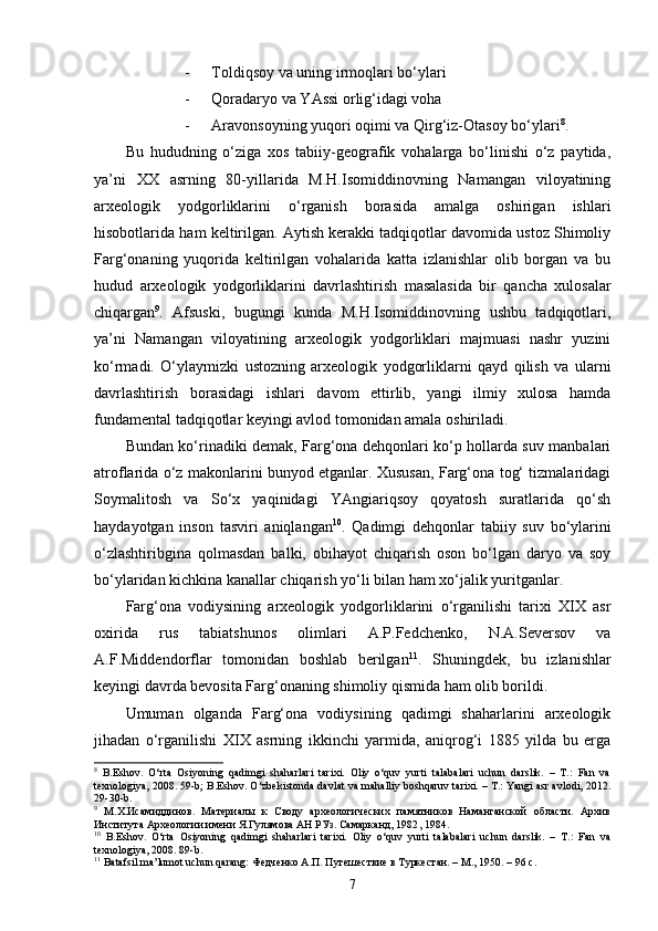 - Toldiqsoy va uning irmoqlari bo‘ylari
- Qoradaryo va YAssi orlig‘idagi voha
- Aravonsoyning yuqori oqimi va Qirg‘iz-Otasoy bo‘ylari 8
.
Bu   hududning   o‘ziga   xos   tabiiy-geografik   vohalarga   bo‘linishi   o‘z   paytida,
ya’ni   XX   asrning   80-yillarida   M.H.Isomiddinovning   Namangan   viloyatining
arxeologik   yodgorliklarini   o‘rganish   borasida   amalga   oshirigan   ishlari
hisobotlarida ham keltirilgan. Aytish kerakki tadqiqotlar davomida ustoz Shimoliy
Farg‘onaning   yuqorida   keltirilgan   vohalarida   katta   izlanishlar   olib   borgan   va   bu
hudud   arxeologik   yodgorliklarini   davrlashtirish   masalasida   bir   qancha   xulosalar
chiqargan 9
.   Afsuski,   bugungi   kunda   M.H.Isomiddinovning   ushbu   tadqiqotlari,
ya’ni   Namangan   viloyatining   arxeologik   yodgorliklari   majmuasi   nashr   yuzini
ko‘rmadi.   O‘ylaymizki   ustozning   arxeologik   yodgorliklarni   qayd   qilish   va   ularni
davrlashtirish   borasidagi   ishlari   davom   ettirlib,   yangi   ilmiy   xulosa   hamda
fundamental tadqiqotlar keyingi avlod tomonidan amala oshiriladi.
Bundan ko‘rinadiki demak, Farg‘ona dehqonlari ko‘p hollarda suv manbalari
atroflarida o‘z makonlarini bunyod etganlar. Xususan, Farg‘ona tog‘ tizmalaridagi
Soymalitosh   va   So‘x   yaqinidagi   YAngiariqsoy   qoyatosh   suratlarida   qo‘sh
haydayotgan   inson   tasviri   aniqlangan 10
.   Qadimgi   dehqonlar   tabiiy   suv   bo‘ylarini
o‘zlashtiribgina   qolmasdan   balki,   obihayot   chiqarish   oson   bo‘lgan   daryo   va   soy
bo‘ylaridan kichkina kanallar chiqarish yo‘li bilan ham xo‘jalik yuritganlar.     
Farg‘ona   vodiysining   arxeologik   yodgorliklarini   o‘rganilishi   tarixi   XIX   asr
oxirida   rus   tabiatshunos   olimlari   A.P.Fedchenko,   N.A.Seversov   va
A.F.Middendorflar   tomonidan   boshlab   berilgan 11
.   Shuningdek,   bu   izlanishlar
keyingi davrda bevosita Farg‘onaning shimoliy qismida ham olib borildi. 
Umuman   olganda   Farg‘ona   vodiysining   qadimgi   shaharlarini   arxeologik
jihadan   o‘rganilishi   XIX   asrning   ikkinchi   yarmida,   aniqrog‘i   1885   yilda   bu   erga
8
  B.Eshov.   O‘rta   Osiyoning   qadimgi   shaharlari   tarixi.   Oliy   o‘quv   yurti   talabalari   uchun   darslik.   –   T.:   Fan   va
texnologiya, 2008. 59-b; B.Eshov. O‘zbekistonda davlat va mahalliy boshqaruv tarixi. – T.: Yangi asr avlodi, 2012.
29-30-b.
9
  М.Х.Исамиддинов.   Материалы   к   Своду   археологических   памятников   Наманганской   области.   Архив
Института Археологии имени Я.Гулямова АН РУз. Самарканд, 1982 , 1984.
10
  B.Eshov.   O‘rta   Osiyoning   qadimgi   shaharlari   tarixi.   Oliy   o‘quv   yurti   talabalari   uchun   darslik.   –   T.:   Fan   va
texnologiya, 2008. 89-b.
11
 Batafsil ma’lumot uchun qarang: Федченко А.П. Путешествие в Туркестан. – М., 1950. – 96 с.
7 