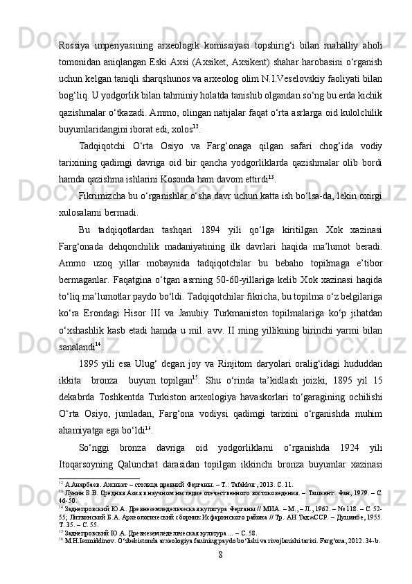Rossiya   imperiyasining   arxeologik   komissiyasi   topshirig‘i   bilan   mahalliy   aholi
tomonidan  aniqlangan   Eski   Axsi   (Axsiket,   Axsikent)   shahar   harobasini   o‘rganish
uchun kelgan taniqli sharqshunos va arxeolog olim N.I.Veselovskiy faoliyati bilan
bog‘liq. U yodgorlik bilan tahminiy holatda tanishib olgandan so‘ng bu erda kichik
qazishmalar o‘tkazadi. Ammo, olingan natijalar faqat o‘rta asrlarga oid kulolchilik
buyumlaridangini iborat edi, xolos 12
. 
Tadqiqotchi   O‘rta   Osiyo   va   Farg‘onaga   qilgan   safari   chog‘ida   vodiy
tarixining   qadimgi   davriga   oid   bir   qancha   yodgorliklarda   qazishmalar   olib   bordi
hamda qazishma ishlarini Kosonda ham davom ettirdi 13
.
Fikrimizcha bu o‘rganishlar o‘sha davr uchun katta ish bo‘lsa-da, lekin oxirgi
xulosalarni bermadi.
Bu   tadqiqotlardan   tashqari   1894   yili   qo‘lga   kiritilgan   Xok   xazinasi
Farg‘onada   dehqonchilik   madaniyatining   ilk   davrlari   haqida   ma’lumot   beradi.
Ammo   uzoq   yillar   mobaynida   tadqiqotchilar   bu   bebaho   topilmaga   e’tibor
bermaganlar.   Faqatgina   o‘tgan   asrning   50-60-yillariga   kelib   Xok   xazinasi   haqida
to‘liq ma’lumotlar paydo bo‘ldi. Tadqiqotchilar fikricha, bu topilma o‘z belgilariga
ko‘ra   Erondagi   Hisor   III   va   Janubiy   Turkmaniston   topilmalariga   ko‘p   jihatdan
o‘xshashlik   kasb   etadi   hamda   u   mil.   avv.   II   ming   yillikning   birinchi   yarmi   bilan
sanalandi 14
. 
1895   yili   esa   Ulug‘   degan   joy   va   Rinjitom   daryolari   oralig‘idagi   hududdan
ikkita     bronza     buyum   topilgan 15
.   Shu   o‘rinda   ta’kidlash   joizki,   1895   yil   15
dekabrda   Toshkentda   Turkiston   arxeologiya   havaskorlari   to‘garagining   ochilishi
O‘rta   Osiyo,   jumladan,   Farg‘ona   vodiysi   qadimgi   tarixini   o‘rganishda   muhim
ahamiyatga ega bo‘ldi 16
.
So‘nggi   bronza   davriga   oid   yodgorliklarni   o‘rganishda   1924   yili
Itoqarsoyning   Qalunchat   darasidan   topilgan   ikkinchi   bronza   buyumlar   xazinasi
12
  А.Анарбаев. Ахсикет – столица древний Ферга ны. – Т.:  Tafakkur , 2013. С. 11.  
13
 Лунин Б.В. Средняя Азия в научном наследие отечественного востоковедения. –   Т ашкент : Фан, 1979.  –  С.
46-50. 
14
 Заднепровский Ю.А. Древнеземледельческая культура Ферганы // МИА.   –   М.,   –   Л., 1962. –   № 118. –   С. 52-
55; Литвинский Б.А. Археологический сборник Исфаринского района // Тр. АН ТаджССР.  – Душанбе,  1955.
Т.   35 .  –   С.   55.  
15
 Заднепровский Ю.А. Древнеземледельческая культура… –   С. 58.  
16
 M.H.Isomiddinov. O‘zbekistonda arxeologiya fanining paydo bo‘lishi va rivojlanishi tarixi. Farg‘ona, 2012. 34-b.
8