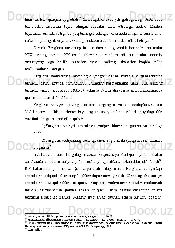 ham  ma’lum  qiziqish  uyg‘otadi 17
. Shuningdek,  1926 yili  gidrogeolog  I.A.Anboev
tomonidan   tasodifan   topib   olingan   narsalar   ham   e’tiborga   molik.   Mazkur
topilmalar orasida sirtiga bo‘yoq bilan gul solingan kosa alohida ajralib turadi va u,
so‘zsiz, qadimgi davrga oid ekanligi mutaxassislar tomonidan e’tirof etilgan 18
. 
Demak,   Farg‘ona   tarixining   bronza   davridan   guvohlik   beruvchi   topilmalar
XIX   asrning   oxiri   –   XX   asr   boshlaridanoq   ma’lum   edi,   biroq   ular   umumiy
xususiyatga   ega   bo‘lib,   bulardan   aynan   qadimgi   shaharlar   haqida   to‘liq
ma’lumotlar olinmagan.
Farg‘ona   vodiysining   arxeologik   yodgorliklarini   maxsus   o‘rganilishining
birinchi   davri   sifatida   (chunonchi,   Shimoliy   Farg‘onaning   ham)   XX   asrning
birinchi   yarmi,   aniqrog‘i,   1933-34   yillarda   Norin   daryosida   gidrelektrostansiya
qurilishi natijasida boshlandi.
Farg‘ona   vodiysi   qadimgi   tarixini   o‘rgangan   yirik   arxeologlardan   biri
V.A.Latыnin   bo‘lib,   u   ekspeditsiyaning   asosiy   yo‘nalishi   sifatida   quyidagi   ikki
vazifani oldiga maqsad qilib qo‘ydi: 
1) Farg‘ona   vodiysi   arxeologik   yodgorliklarini   o‘rganish   va   hisobga
olish;
2) Farg‘ona vodiysining qadimgi davri sug‘orilishi (irrigatsiyasi) tizimini
o‘rganish 19
B.A.Latыnin   boshchiligidagi   maxsus   ekspeditsiya   Kultepa,   Eylaton   shahar
xarobasida   va   Norin   bo‘yidagi   bir   necha   yodgorliklarda   izlanishlar   olib   bordi 20
.
B.A.Latыninning   Norin   va   Qoradaryo   oralig‘idagi   ishlari   Farg‘ona   vodiysidagi
arxeologik tadqiqot ishlarining boshlanishiga zamin yaratdi. Olimning olib borgan
arxeologik   tadqiqot   ishlari   natijasida   Farg‘ona   vodiysining   moddiy   madaniyati
tarixini   davrlashtirish   jadvali   ishlab   chiqildi.   Unda   davrlashtirishning   to‘rtta
bosqichi   ajratib   ko‘rsatildi.   Mazkur   rivojlanish   davrlari   ichida   birinchi   bosqich,
17
  Заднепровский  Ю.А.   Древнеземледельческая культура  ...  –   С.  66-56.
18
 Латынин Б.А .  Эйлатанская расписная чаша //  КСИИМК. – М., 1960.   – Вып.   80. –   С.   90-92.  
19
  М.Х.Исамиддинов.   Материалы   к   Своду   археологических   памятников   Наманганской   области.   Архив
Института Археологии имени Я.Гулямова АН РУз. Самарканд, 1982.  
20
 Ўша жойда .
9 