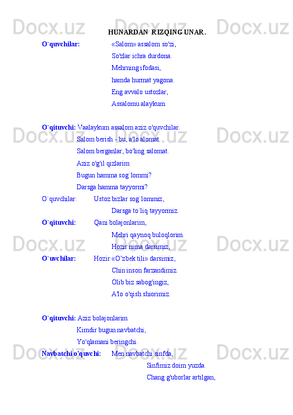 HUNARDAN  RIZQING UNAR .
O`quvchilar:  «Salom» assalom so'zi,
So'zlar ichra durdona.
Mehrning ifodasi,
hamda hurmat yagona.
Eng avvalo ustozlar,
Assalomu alaykum.
O`qituvchi:  Vaalaykum assalom aziz o'quvchilar.
Salom berish - bu, a'lo alomat.
Salom berganlar, bo'ling salomat.
Aziz o'g'il qizlarim
Bugun hamma sog`lommi?
Darsga hamma tayyormi?
O`quvchilar: Ustoz bizlar sog`lommiz,
Darsga to`liq tayyormiz.
O`qituvchi:  Qani bolajonlarim,
Mehri qaynoq buloqlorim.
Hozir nima darsimiz,
O`uvchilar:  Hozir «O’zbek tili» darsimiz,
Chin inson farzandimiz.
Olib biz sabog'ingiz,
A'lo o'qish shiorimiz.
O`qituvchi:  Aziz bolajonlarim
Kimdir bugun navbatchi,
Yo'qlamani beringchi.
Navbatchi o'quvchi:  Men navbatchi sinfda,
Sinfimiz doim yuzda.
Chang g'uborlar artilgan,