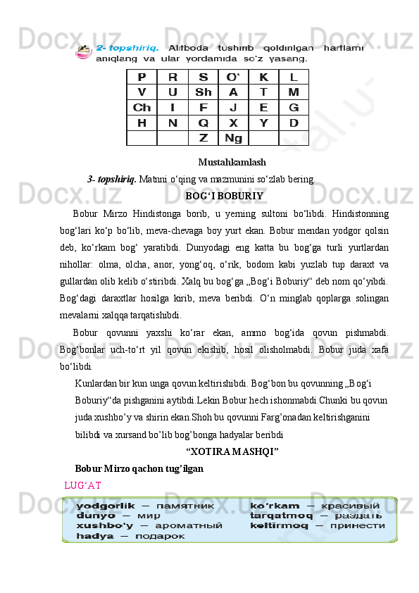 Mustahkamlash
      3- topshiriq.  Matnni o‘qing va mazmunini so‘zlab bering.
BOG‘I BOBURIY
Bobur   Mirzo   Hindistonga   borib,   u   yerning   sultoni   bo‘libdi.   Hindistonning
bog‘lari   ko‘p   bo‘lib,   meva-chevaga   boy   yurt   ekan.   Bobur   mendan   yodgor   qolsin
deb,   ko‘rkam   bog‘   yaratibdi.   Dunyodagi   eng   katta   bu   bog‘ga   turli   yurtlardan
nihollar:   olma,   olcha,   anor,   yong‘oq,   o‘rik,   bodom   kabi   yuzlab   tup   daraxt   va
gullardan olib kelib o‘stiribdi. Xalq bu bog‘ga „Bog‘i Boburiy“ deb nom qo‘yibdi.
Bog‘dagi   daraxtlar   hosilga   kirib,   meva   beribdi.   O‘n   minglab   qoplarga   solingan
mevalarni xalqqa tarqatishibdi.
Bobur   qovunni   yaxshi   ko‘rar   ekan,   ammo   bog‘ida   qovun   pishmabdi.
Bog‘bonlar   uch-to‘rt   yil   qovun   ekishib,   hosil   olisholmabdi.   Bobur   juda   xafa
bo‘libdi.
Kunlardan bir kun unga qovun keltirishibdi. Bog‘bon bu qovunning „Bog‘i 
Boburiy“da pishganini aytibdi.Lekin Bobur hech ishonmabdi.Chunki bu qovun
juda xushbo’y va shirin ekan.Shoh bu qovunni Farg’onadan keltirishganini 
bilibdi va xursand bo’lib bog’bonga hadyalar beribdi
“XOTIRA MASHQI”
Bobur Mirzo qachon tug’ilgan
 LUG‘AT 
