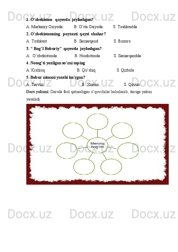 1. O’zbekiston   qayerda  joylashgan?
A. Markaziy Osiyoda           B. O’rta Osiyoda          S. Toshkentda
2. O’zbekistonning   poytaxti  qaysi  shahar?
A. Toshkent                          B. Samarqand               S. Buxoro
3. “ Bog’I Boburiy”  qayerda  joylashgan?
A.  O’zbekistonda                 B. Hindistonda             S. Samarqandda
4. Notog’ti yozilgan so’zni toping 
A. Kishloq                               B. Qo’shiq                    S. Qizbola
5. Bobur nimani yaxshi ko’rgan?
A. Tarvuz                                     B. Xurmo                        S. Qovun
Dars yakuni   Darsda faol qatnashgan o’quvchilar baholanib, darsga yakun 
yasaladi. 