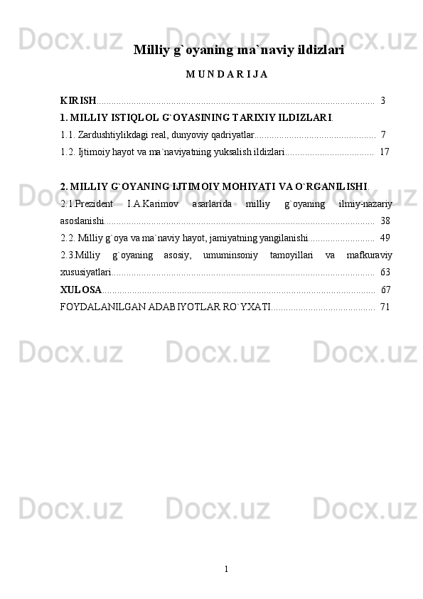 Milliy g`oyaning ma`naviy ildizlari
M   U   N   D   A   R   I   J   A
KIRISH ................................................................................................................    3
1. MILLIY ISTIQLOL G`OYASINING TARIXIY ILDIZLARI .
1.1. Zardushtiylikdagi real, dunyoviy qadriyatlar.................................................  7
1.2. Ijtimoiy hayot va ma`naviyatning yuksalish ildizlari....................................  17
2. MILLIY G`OYANING IJTIMOIY MOHIYATI VA O`RGANILISHI .
2.1.Prezident   I.A.Karimov   asarlarida   milliy   g`oyaning   ilmiy-nazariy
asoslanishi.............................................................................................................  38
2.2. Milliy g`oya va ma`naviy hayot, jamiyatning yangilanishi...........................  49
2.3.Milliy   g`oyaning   asosiy,   umuminsoniy   tamoyillari   va   mafkuraviy
xususiyatlari..........................................................................................................  63
XULOSA ..............................................................................................................  67
FOYDALANILGAN ADABIYOTLAR RO`YXATI..........................................  71
1 
